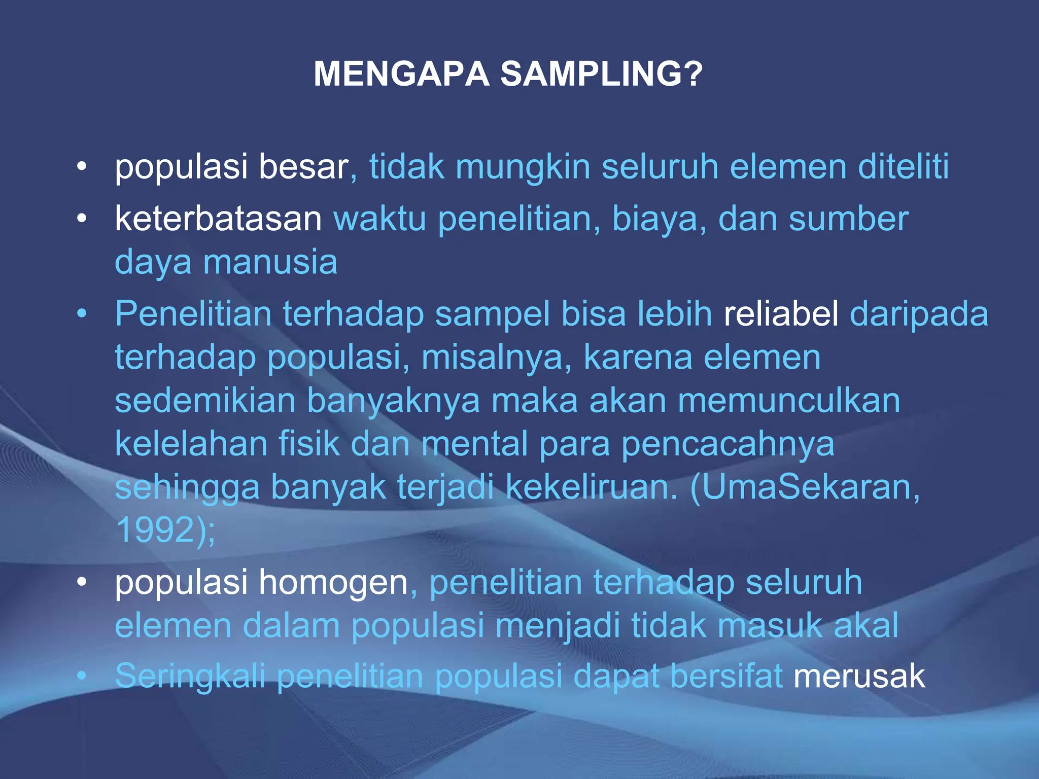 MENGAPA SAMPLING?
• populasi besar, tidak mungkin seluruh elemen diteliti
• keterbatasan waktu penelitian, biaya, dan sumber
daya manusia
• Penelitian terhadap sampel bisa lebih reliabel daripada
terhadap populasi, misalnya, karena elemen
sedemikian banyaknya maka akan memunculkan
kelelahan fisik dan mental para pencacahnya
sehingga banyak terjadi kekeliruan. (UmaSekaran,
1992);
• populasi homogen, penelitian terhadap seluruh
elemen dalam populasi menjadi tidak masuk akal
• Seringkali penelitian populasi dapat bersifat merusak
 