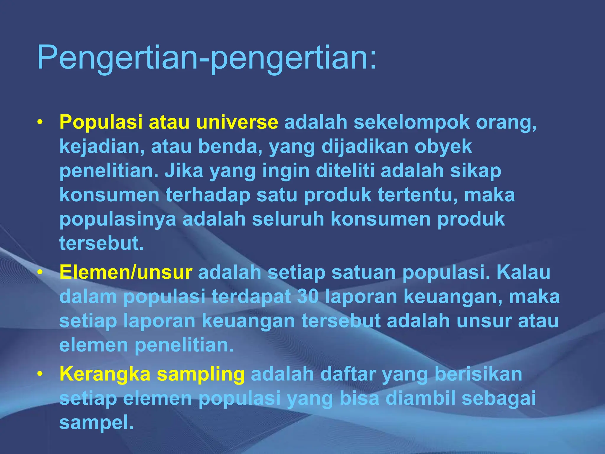 Pengertian-pengertian:
• Populasi atau universe adalah sekelompok orang,
kejadian, atau benda, yang dijadikan obyek
penelitian. Jika yang ingin diteliti adalah sikap
konsumen terhadap satu produk tertentu, maka
populasinya adalah seluruh konsumen produk
tersebut.
• Elemen/unsur adalah setiap satuan populasi. Kalau
dalam populasi terdapat 30 laporan keuangan, maka
setiap laporan keuangan tersebut adalah unsur atau
elemen penelitian.
• Kerangka sampling adalah daftar yang berisikan
setiap elemen populasi yang bisa diambil sebagai
sampel.
 
