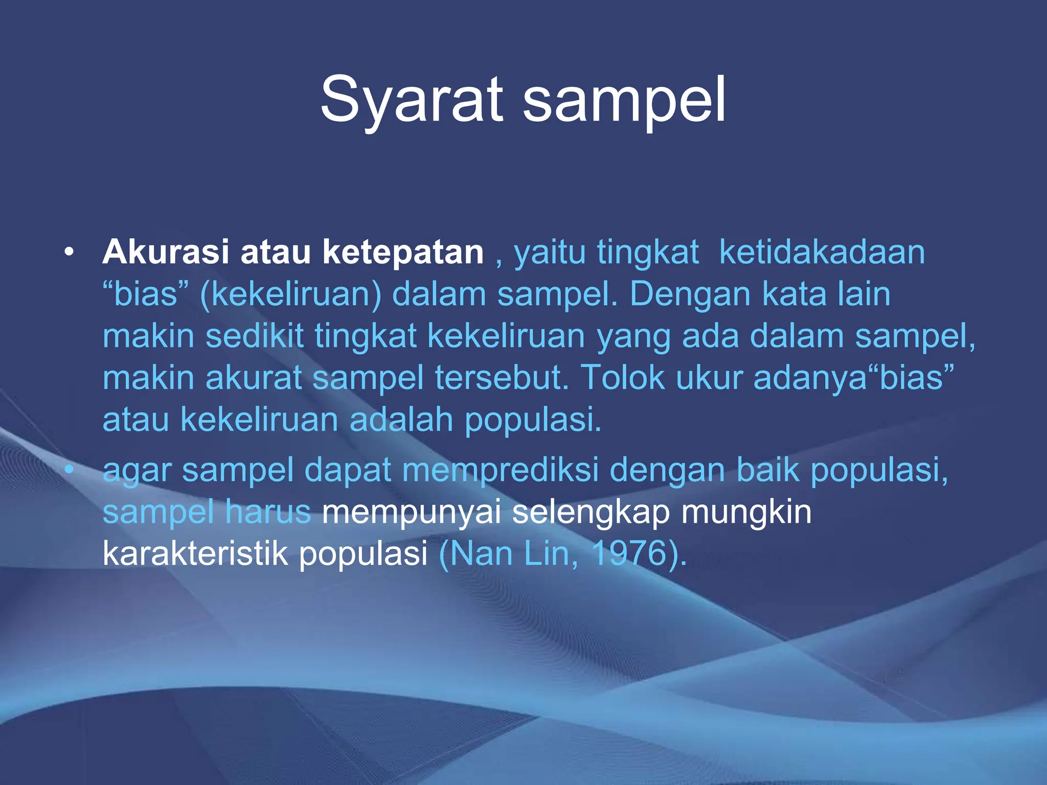 Syarat sampel
• Akurasi atau ketepatan , yaitu tingkat ketidakadaan
“bias” (kekeliruan) dalam sampel. Dengan kata lain
makin sedikit tingkat kekeliruan yang ada dalam sampel,
makin akurat sampel tersebut. Tolok ukur adanya“bias”
atau kekeliruan adalah populasi.
• agar sampel dapat memprediksi dengan baik populasi,
sampel harus mempunyai selengkap mungkin
karakteristik populasi (Nan Lin, 1976).
 