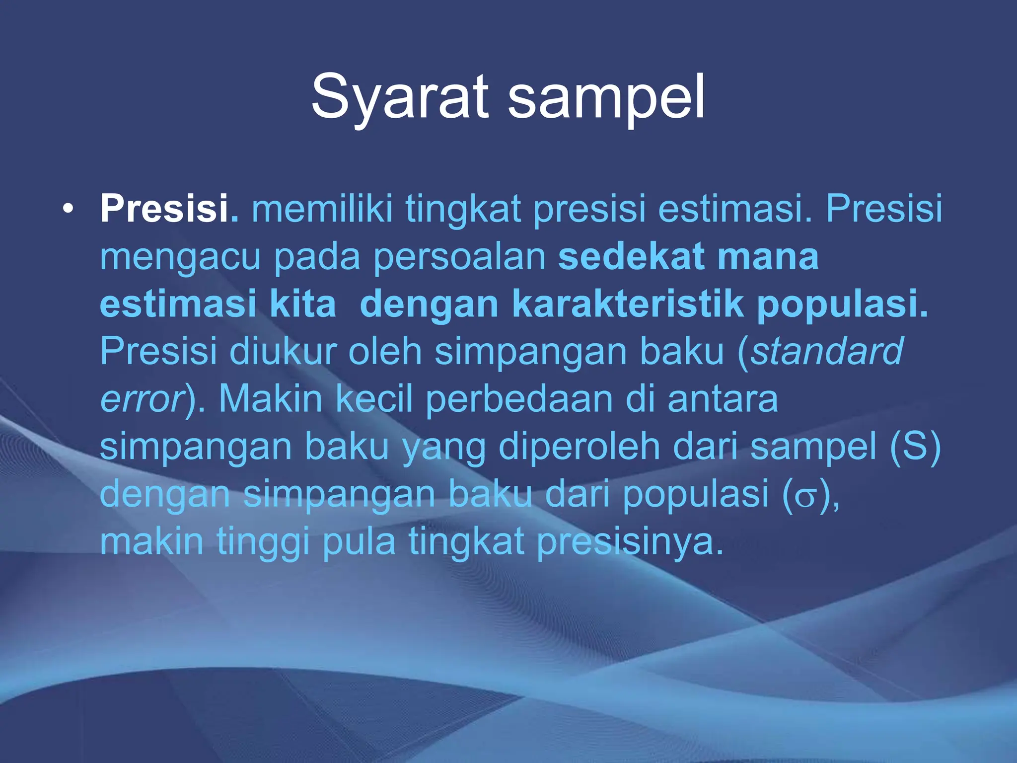 Syarat sampel
• Presisi. memiliki tingkat presisi estimasi. Presisi
mengacu pada persoalan sedekat mana
estimasi kita dengan karakteristik populasi.
Presisi diukur oleh simpangan baku (standard
error). Makin kecil perbedaan di antara
simpangan baku yang diperoleh dari sampel (S)
dengan simpangan baku dari populasi (s),
makin tinggi pula tingkat presisinya.
 