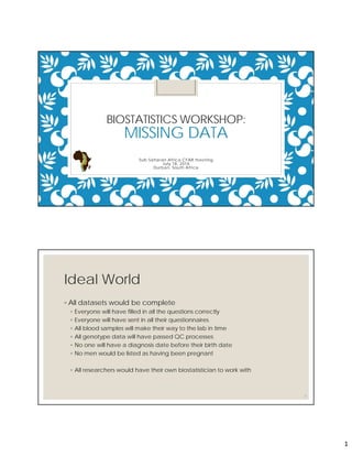 1
BIOSTATISTICS WORKSHOP:
MISSING DATA
Sub-Saharan Africa CFAR meeting
July 18, 2016
Durban, South Africa
Ideal World
◦ All datasets would be complete
◦ Everyone will have filled in all the questions correctly
◦ Everyone will have sent in all their questionnaires
◦ All blood samples will make their way to the lab in time
◦ All genotype data will have passed QC processes
◦ No one will have a diagnosis date before their birth date
◦ No men would be listed as having been pregnant
◦ All researchers would have their own biostatistician to work with
2
 