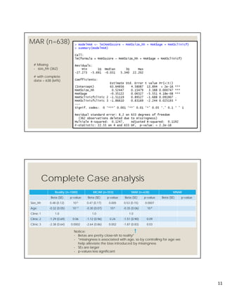 11
MAR (n=638)
21
# Missing
- size_hh (362)
# with complete
data = 638 (64%)
Complete Case analysis
Reality (n=1000) MCAR (n=553) MAR (n=638) MNAR
Beta (SE) p-value Beta (SE) p-value Beta (SE) p-value Beta (SE) p-value
Size_hh 0.48 (0.12) 10-5 0.47 (0.17) 0.005 0.53 (0.15) 0.0007
Age -0.32 (0.05) 10-11 -0.30 (0.07) 10-6 -0.35 (0.06) 10-8
Clinic 1 1.0 1.0 1.0
Clinic 2 -1.29 (0.69) 0.06 -1.12 (0.96) 0.24 -1.51 (0.90) 0.09
Clinic 3 -2.38 (0.64) 0.0002 -2.64 (0.86) 0.002 -1.87 (0.83) 0.03
Notice:
- Betas are pretty close-ish to reality*
- *missingness is associated with age, so by controlling for age we
help alleviate the bias introduced by missingness
- SEs are larger
- p-values less significant
 