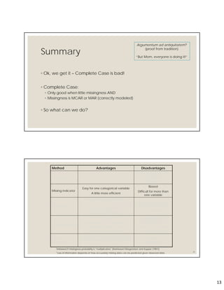 13
Summary
◦ Ok, we get it – Complete Case is bad!
◦ Complete Case:
◦ Only good when little missingness AND
◦ Missingness is MCAR or MAR (correctly modeled)
◦ So what can we do?
Argumentum ad antiquitatem?
(proof from tradition)
“But Mom, everyone is doing it!”
26
Method Advantages Disadvantages
Complete case Easy
Generally biased if data
are not MCAR*
Inefficient
Missing indicator
Easy for one categorical variable
A little more efficient
Biased
Difficult for more than
one variable
Weighted
Unbiased if data are MAR and
missingness model correctly specified
Point estimation easy
Can be quite efficient**
Estimating standard
errors can be difficult
Can be inefficient**
Single imputation
Easy
Can be unbiased in important
situations (e.g. under the null)
Can be quite efficient**
Generally biased
Estimating standard
errors can be difficult
Can be inefficient**
Maximum
likelihood
Unbiased if missingness model
correctly specified (even for MNAR)
Can be more efficient
Very difficult to
implement
*Unbiased if missingness probability is “multiplicative” [Kleinbaum Morgenstern and Kupper (1981)]
**Loss of information depends on how accurately missing data can be predicted given observed data
 