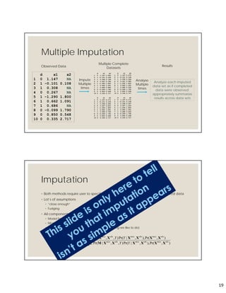 19
Multiple Imputation
d x1 x2
1 0 1.147 NA
2 1 -0.101 0.108
3 1 0.308 NA
4 0 0.267 NA
5 1 -1.290 1.800
6 1 0.662 1.091
7 1 0.686 NA
8 0 -0.099 1.790
9 0 0.850 0.548
10 0 0.335 2.717
Observed Data
Multiple Complete
Datasets
Analyze each imputed
data set as if completed
data were observed;
appropriately summarize
results across data sets
Results
d x1 x2
1 0 1.147 1.052
2 1 -0.101 0.108
3 1 0.308 0.708
4 0 0.267 5.786
5 1 -1.290 1.800
6 1 0.662 1.091
7 1 0.686 0.886
8 0 -0.099 1.790
9 0 0.850 0.548
10 0 0.335 2.717
d x1 x2
1 0 1.147 2.171
2 1 -0.101 0.108
3 1 0.308 0.565
4 0 0.267 0.810
5 1 -1.290 1.800
6 1 0.662 1.091
7 1 0.686 0.766
8 0 -0.099 1.790
9 0 0.850 0.548
10 0 0.335 2.717
d x1 x2
1 0 1.147 0.073
2 1 -0.101 0.108
3 1 0.308 0.366
4 0 0.267 0.980
5 1 -1.290 1.800
6 1 0.662 1.091
7 1 0.686 0.432
8 0 -0.099 1.790
9 0 0.850 0.548
10 0 0.335 2.717
d x1 x2
1 0 1.147 0.171
2 1 -0.101 0.108
3 1 0.308 0.567
4 0 0.267 1.220
5 1 -1.290 1.800
6 1 0.662 1.091
7 1 0.686 3.002
8 0 -0.099 1.790
9 0 0.850 0.548
10 0 0.335 2.717
Impute
Multiple
times
Analyse
Multiple
times
Imputation
◦ Both methods require user to specify distribution of missing values, given observed data
◦ Lot’s of assumptions
◦ “close enough”
◦ Fudging
◦ All components need to be specified (modeled)
◦ Model for Y conditional on complete set of Xs
◦ Model for Missingness
◦ Model for Joint distribution of all Xs (not something we like to do)


miss
obsmissobsmissobsmiss
obsmissobsmissobsmiss
obsmiss
YY
YY
Y
X
XXXXXXM
XXXXXXM
XMX
),Pr(),,|Pr(),,|Pr(
),Pr(),,|Pr(),,|Pr(
),,|Pr(
 