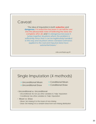 20
Caveat
“The idea of imputation is both seductive and
dangerous. It is seductive because it can lull the user
into the pleasurable state of believing the data are
complete after all, and it is dangerous because it
lumps together situations where the problem is
sufficiently minor that it can be legitimately handled
in this way and situations where standard estimators
applied to the real and imputed data have
substantial biases.”
39
Little and Rubin pg 59
Single Imputation (4 methods)
◦ Unconditional vs. Unconditional
◦ Unconditional: Do not use other variables to ‘help’ imputation
◦ Conditional: Use other variables to ‘help’ imputation
◦ Mean vs. Draw
◦ Mean: Set missing X to the mean of non-missing
◦ Draw: Set missing X to a random draw from non-missing distribution
40
 Conditional Mean
 Conditional Draw
 Unconditional Mean
 Unconditional Draw
 