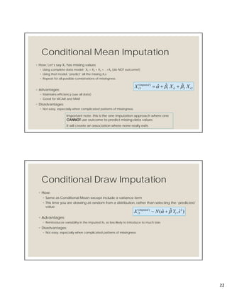 22
Conditional Mean Imputation
2211
)(
3
ˆˆˆ ii
imputed
i XXX  
◦ How: Let’s say X1 has missing values
◦ Using complete data model: X1 = X2 + X3 +…+Xk (do NOT outcome!)
◦ Using that model, ‘predict’ all the missing X1s
◦ Repeat for all possible combinations of missingness
◦ Advantages:
◦ Maintains efficiency (use all data)
◦ Good for MCAR and MAR
◦ Disadvantages:
◦ Not easy, especially when complicated patterns of missingness
Important note: this is the one imputation approach where one
CANNOT use outcome to predict missing data values
It will create an association where none really exits
Conditional Draw Imputation
)ˆ,ˆˆ(~ 2)(
3 sYNX i
imputed
i  
◦ How:
◦ Same as Conditional Mean except include a variance term
◦ This time you are drawing at random from a distribution, rather than selecting the ‘predicted’
value
◦ Advantages:
◦ Reintroduces variability in the imputed Xs, so less likely to introduce to much bias
◦ Disadvantages:
◦ Not easy, especially when complicated patterns of missingness
 