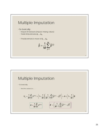 23
Multiple Imputation
◦ So basically:
◦ Impute M datasets (impute missing values)
◦ Yields M β estimates β1 …. βM
◦ Final β estimate is mean of β1 …. βM
45


M
1j
)j(ˆ
M
1ˆ
Multiple Imputation
◦ So basically:
◦ And the variance is…….
46
  B
M
A
MMM
V
M
j
j
M
j
j






















  
1
1ˆˆ
1
11
1ˆ
1
1
2)(
1
)(2



M
j
j
M
A
1
)(2
ˆ
1
   









 
M
j
j
M
B
1
2)( ˆˆ
1
1

 
