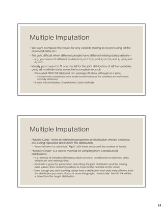 24
Multiple Imputation
◦ We want to impute the values for any variable missing in record i using all the
observed data on i
◦ This gets difficult when different people have different missing data patterns—
◦ e.g. you have to fit different models for X3 on Y,X1,X2 and X3 on Y,X1 and X3 on X2 and
X3 on Y
◦ Ideally you’d want to fit one model for the joint distribution of all the variables,
using all available data, even the incomplete records
◦ This is what PROC MI (SAS) and ‘mi’ package (R) does, although at a price
◦ it assumes the variables [or some simple transformations of the variables] are multivariate
normally distributed
◦ It does this via Markov Chain Monte Carlo methods
Multiple Imputation
◦ “Monte Carlo” refers to estimating properties of distribution (mean, variance,
etc.) using repeated draws from the distribution
◦ Want to know if a coin is fair? Flip it 1,000 times and count the number of heads
◦ “Markov Chain” is a clever method for sampling from complicated
distributions
◦ e.g. instead of sampling all missing values at once, conditional on observed data,
sample just one missing value
◦ Start with a guess for parameters describing the joint distribution and the missing
data values, then randomly update to move to the next link on the chain
◦ Even though you start drawing values from a distribution that looks very different from
the distribution you want, if you’ve done things right, “eventually” the Kth link will be
a draw from the target distribution
 