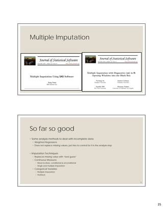 25
Multiple Imputation
So far so good
◦ Some analysis methods to deal with incomplete data
◦ Weighted Regressions
◦ Does not replace missing values, just tries to control for it in the analysis step
◦ Imputation Techniques
◦ Replaces missing value with “best guess”
◦ Continuous Measures
◦ Mean & draw, conditional & unconditional
◦ Single and multiple imputation
◦ Categorical Variables
◦ Multiple Imputation
◦ HotDeck
50
 