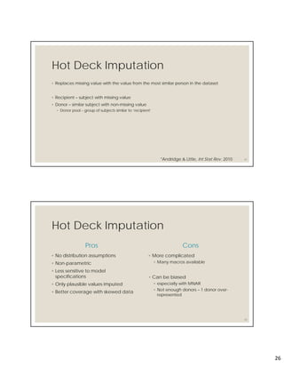 26
Hot Deck Imputation
◦ Replaces missing value with the value from the most similar person in the dataset
◦ Recipient – subject with missing value
◦ Donor – similar subject with non-missing value
◦ Donor pool – group of subjects similar to ‘recipient’
51*Andridge & Little, Int Stat Rev. 2010
Hot Deck Imputation
Pros
◦ No distribution assumptions
◦ Non-parametric
◦ Less sensitive to model
specifications
◦ Only plausible values imputed
◦ Better coverage with skewed data
Cons
◦ More complicated
◦ Many macros available
◦ Can be biased
◦ especially with MNAR
◦ Not enough donors – 1 donor over-
represented
52
 
