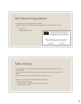 28
Hot Deck Imputation
◦ Lots of SAS macros and R packages available
◦ MIDAS: A SAS Macro for Multiple Imputation Using Distance-Aided Selection of Donors
◦ R:
◦ “hot.deck”
◦ “HotDeckImputation”
55
Take Away
◦ It is easy to take care of missing data at the data collection stage than the data
analysis stage
◦ How you deal with it will make a difference in the precision and accuracy of your
results
◦ There are multiple different methods, each with pros and cons
◦ Analysis stage: Indicator method & Weighed regression
◦ Imputation: replace missing
◦ “predicted value”: conditional, unconditional, single, multiple
◦ Someone similar: HotDeck
 