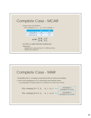 30
Complete Case - MCAR
◦ Assume data are MCAR so
◦ P(X1=missing|D, E, X1 … Xk )= P(X1=missing) = f
59
E=1 E=0
Case (D=1) f*a f*c
Control (D=0) f*c f*d
cb
da
fbfc
fdfa
ORso
*
*
*
*

◦ So OR is a valid estimate (unbiased)
◦ However,
◦ Sample size is reduced by (1-f) x 100% and thus
◦ Efficiency is reduced
Complete Case - MAR
◦ Probability that X1 is missing is associated with an observed variable
◦ In this case missingness of X1 is associated with disease status
◦ So, probability of missing values in X1 is different for cases and controls
P(X1=missing|D=1, E, X1 … Xk ) = fD=1
P(X1=missing|D=0, E, X1 … Xk ) = fD=0
◦
60
Probability of
missingness for cases
Probability of
missingness for controls
 