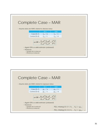 31
Complete Case – MAR
◦ Assume data are MAR, related to disease status
61
E=1 E=0
Case (D=1) fD=1 * a fD=1 * c
Control (D=0) fD=0 * c fD=0 * d
cb
da
bfcf
dfaf
ORso
DD
DD
*
*
*
*
10
01



◦ Again OR is a valid estimate (unbiased)
◦ However,
◦ Sample size is reduced
◦ Efficiency is reduced
Complete Case – MAR
◦ Assume data are MAR, related to exposure status
62
E=1 E=0
Case (D=1) gE=1 * a gE=0 * c
Control (D=0) gE=1 * c gE=0 * d
cb
da
bgcg
dgag
ORso
EE
EE
*
*
*
*
01
01



◦ Again OR is a valid estimate (unbiased)
◦ However,
◦ Sample size is reduced
◦ Efficiency is reduced
P(X1=missing|D, E=1, X1 … Xk ) = gE=1
P(X1=missing|D, E=0, X1 … Xk ) = gE=0
 