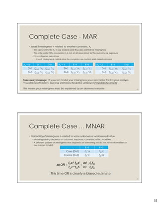 32
Complete Case - MAR
◦ What if missingness is related to another covariate, X2
◦ We can control for X2 in our analysis and thus also control for missingness
◦ This only works if the covariate,X2 is not at all associated to the outcome or exposure
◦ For continuous outcomes
◦ Even if missingness is multiplicative the complete case method yields biased estimates
63
X2 = 0 E=1 E=0
D=1 fD=01 *a0 fD=01 *c0
D=0 fD=00 *c0 fD=00 *d0
X2 = 1 E=1 E=0
D=1 fD=11 *a1 fD=11 *c1
D=0 fD=10 *c1 fD=10 *d1
X2 = 2 E=1 E=0
D=1 fD=21 *a2 fD=21 *c1
D=0 fD=20 *c2 fD=20 *d1
Take away message: If you can model your missingness you can control for it in your analysis.
You will lose efficiency, but your estimates should be unbiased if modeled correctly
This means your missingness must be explained by an observed variable
Complete Case ... MNAR
◦ Probability of missingness is related to some unknown or unobserved value
◦ Meaning missing depends on outcome, exposure, covariate, effect modifiers…
◦ A different pattern of missingness that depends on something we do not have information on
(we cannot model)
64
E=1 E=0
Case (D=1) f11*a f10*c
Control (D=0) f01*c f00*d
0110
0011
0110
0011
*
*
*
ff
ff
bc
ad
bfcf
dfaf
ORso 
This time OR is clearly a biased estimate
 