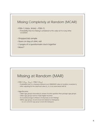4
Missing Completely at Random (MCAR)
◦ P(M=1|Xobs, Xmiss) = P(M=1)
◦ Probability that X is missing is unrelated to the value of X or any other
covariate
◦ Dropped lab sample
◦ Storm on day of clinic visit
◦ 2 pages of a questionnaire stuck together
◦ More?
7
Missing at Random (MAR)
◦ P(M=1|Xobs , Xmiss) = P(M=1|Xobs)
◦ Probability that X1 is missing is related to an OBSERVED value of another covariate X2
◦ After adjusting for the observed value X2, X1 is not associated with M
◦ Age/Income
◦ Older age groups more likely to answer income question than younger age groups
◦ Older age groups tend to make higher incomes
◦ So overall average is inflated (if only look at non-missing)
◦ Within age group. income level not related to missingness
◦ So can control for age group to deal with missingness
8
 