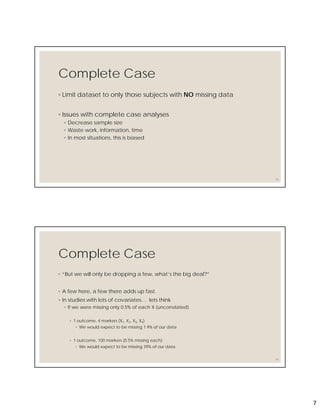 7
Complete Case
◦ Limit dataset to only those subjects with NO missing data
◦ Issues with complete case analyses
◦ Decrease sample size
◦ Waste work, information, time
◦ In most situations, this is biased
13
Complete Case
◦ “But we will only be dropping a few, what’s the big deal?”
◦ A few here, a few there adds up fast.
◦ In studies with lots of covariates… lets think
◦ If we were missing only 0.5% of each X (uncorrelated)
◦ 1 outcome, 4 markers (X1, X2, X3, X4)
◦ We would expect to be missing 1.9% of our data
◦ 1 outcome, 100 markers (0.5% missing each)
◦ We would expect to be missing 39% of our data
14
 