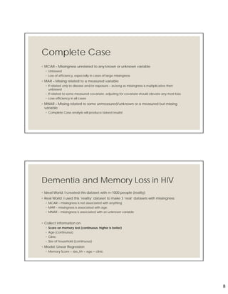 8
Complete Case
◦ MCAR – Missingness unrelated to any known or unknown variable
◦ Unbiased
◦ Loss of efficiency, especially in cases of large missingness
◦ MAR – Missing related to a measured variable
◦ If related only to disease and/or exposure – as long as missingness is multiplicative then
unbiased
◦ If related to some measured covariate, adjusting for covariate should elevate any most bias
◦ Lose efficiency in all cases
◦ MNAR – Missing related to some unmeasured/unknown or a measured but missing
variable
◦ Complete Case analysis will produce biased results!
Dementia and Memory Loss in HIV
◦ Ideal World: I created this dataset with n=1000 people (reality)
◦ Real World: I used this ‘reality’ dataset to make 3 ‘real’ datasets with missingness
◦ MCAR – missingness is not associated with anything
◦ MAR – missingness is associated with age
◦ MNAR – missingness is associated with an unknown variable
◦ Collect information on
◦ Score on memory test (continuous: higher is better)
◦ Age (continuous)
◦ Clinic
◦ Size of household (continuous)
◦ Model: Linear Regression
◦ Memory Score = size_hh + age + clinic
 