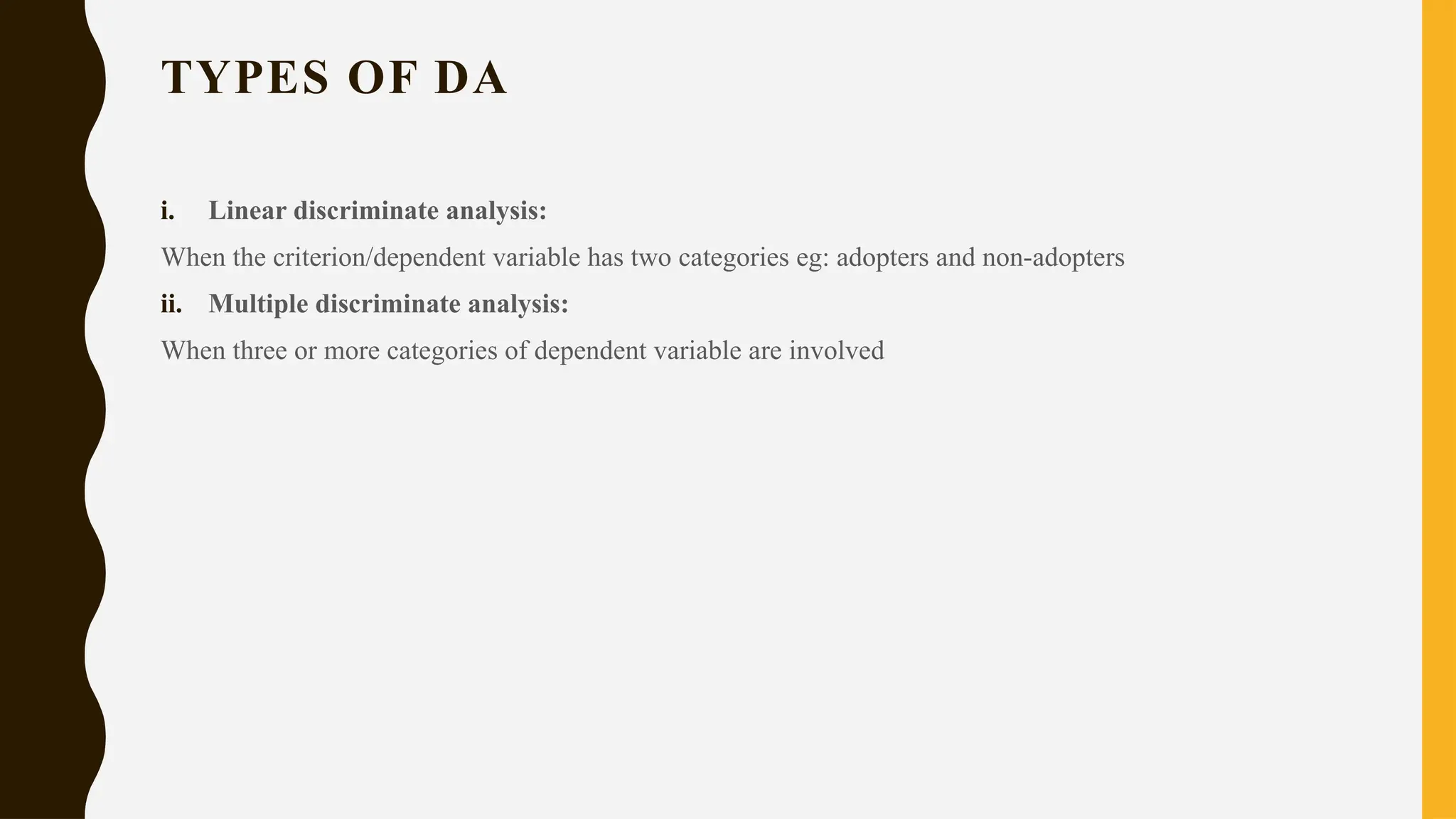 TYPES OF DA
i. Linear discriminate analysis:
When the criterion/dependent variable has two categories eg: adopters and non-adopters
ii. Multiple discriminate analysis:
When three or more categories of dependent variable are involved
 