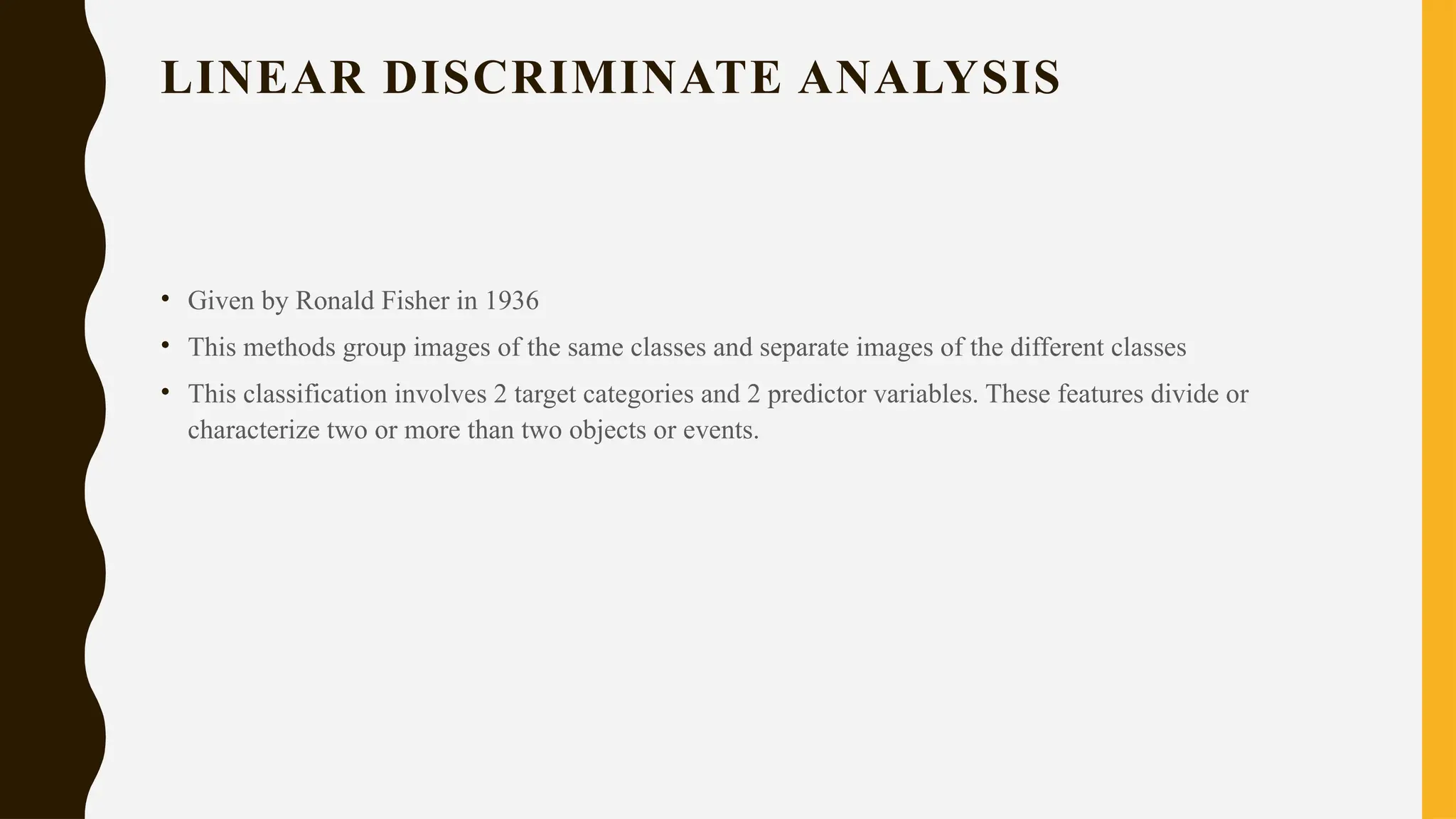 LINEAR DISCRIMINATE ANALYSIS
• Given by Ronald Fisher in 1936
• This methods group images of the same classes and separate images of the different classes
• This classification involves 2 target categories and 2 predictor variables. These features divide or
characterize two or more than two objects or events.
 