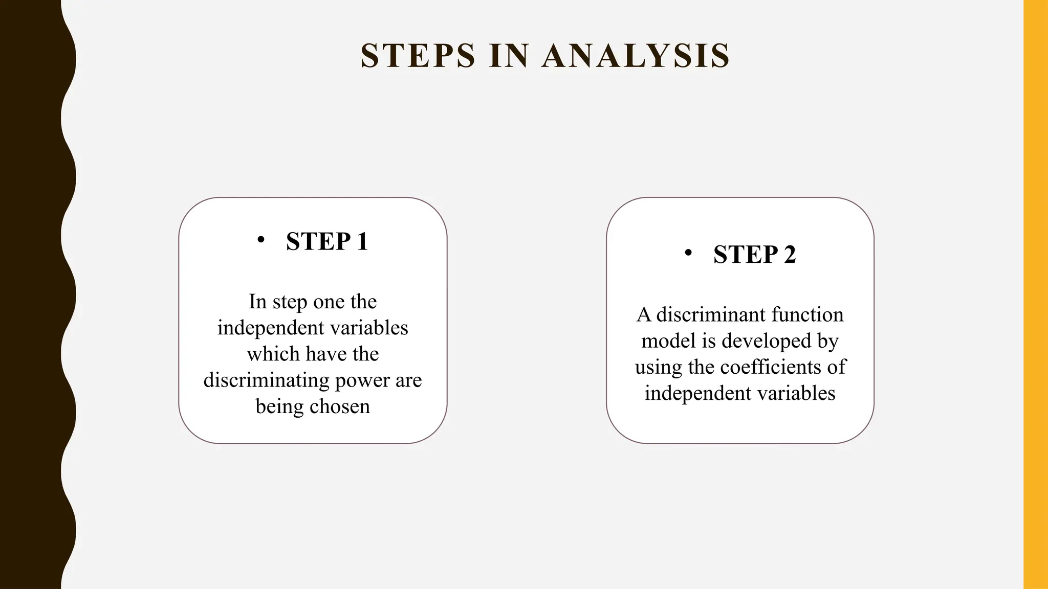STEPS IN ANALYSIS
• STEP 1
In step one the
independent variables
which have the
discriminating power are
being chosen
• STEP 2
A discriminant function
model is developed by
using the coefficients of
independent variables
 
