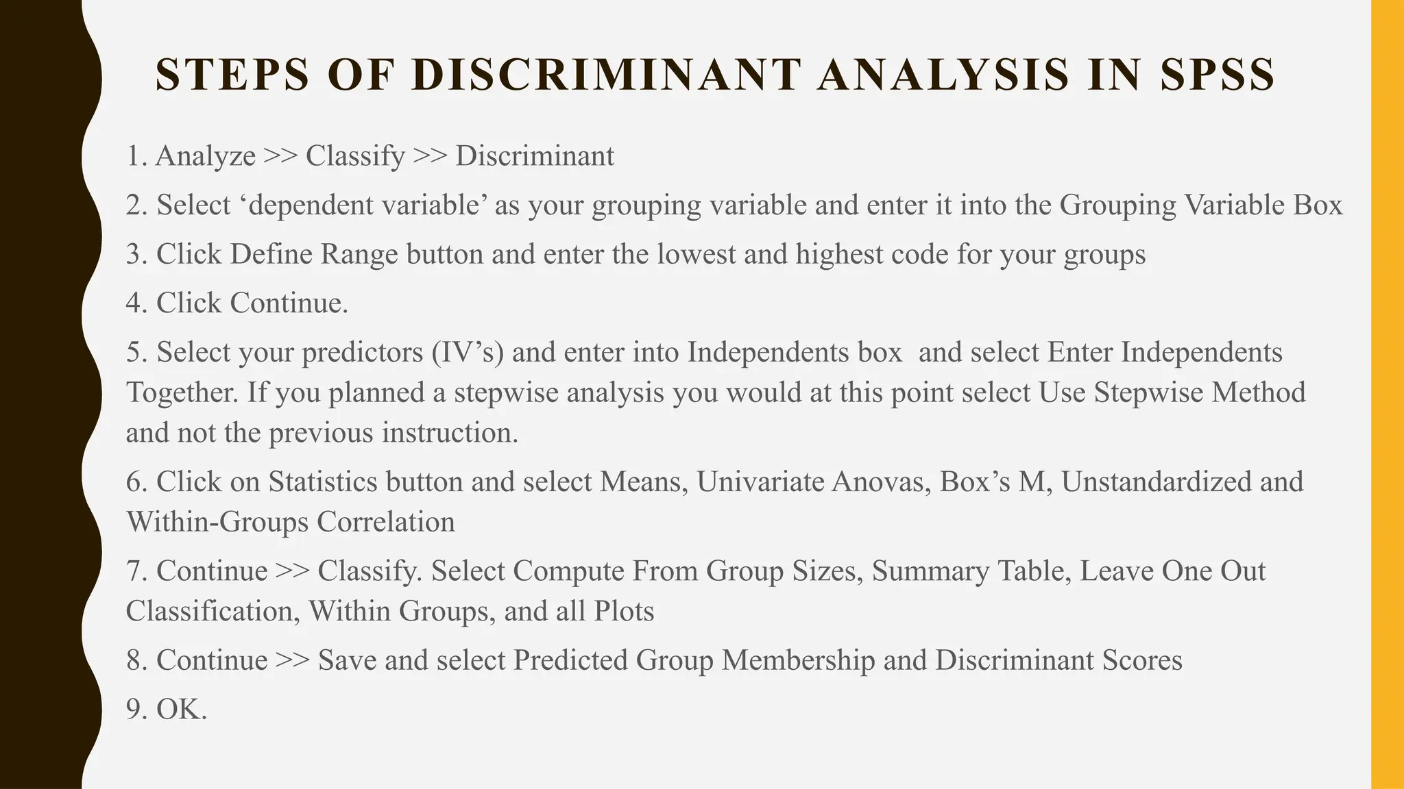 STEPS OF DISCRIMINANT ANALYSIS IN SPSS
1. Analyze >> Classify >> Discriminant
2. Select ‘dependent variable’ as your grouping variable and enter it into the Grouping Variable Box
3. Click Define Range button and enter the lowest and highest code for your groups
4. Click Continue.
5. Select your predictors (IV’s) and enter into Independents box and select Enter Independents
Together. If you planned a stepwise analysis you would at this point select Use Stepwise Method
and not the previous instruction.
6. Click on Statistics button and select Means, Univariate Anovas, Box’s M, Unstandardized and
Within-Groups Correlation
7. Continue >> Classify. Select Compute From Group Sizes, Summary Table, Leave One Out
Classification, Within Groups, and all Plots
8. Continue >> Save and select Predicted Group Membership and Discriminant Scores
9. OK.
 
