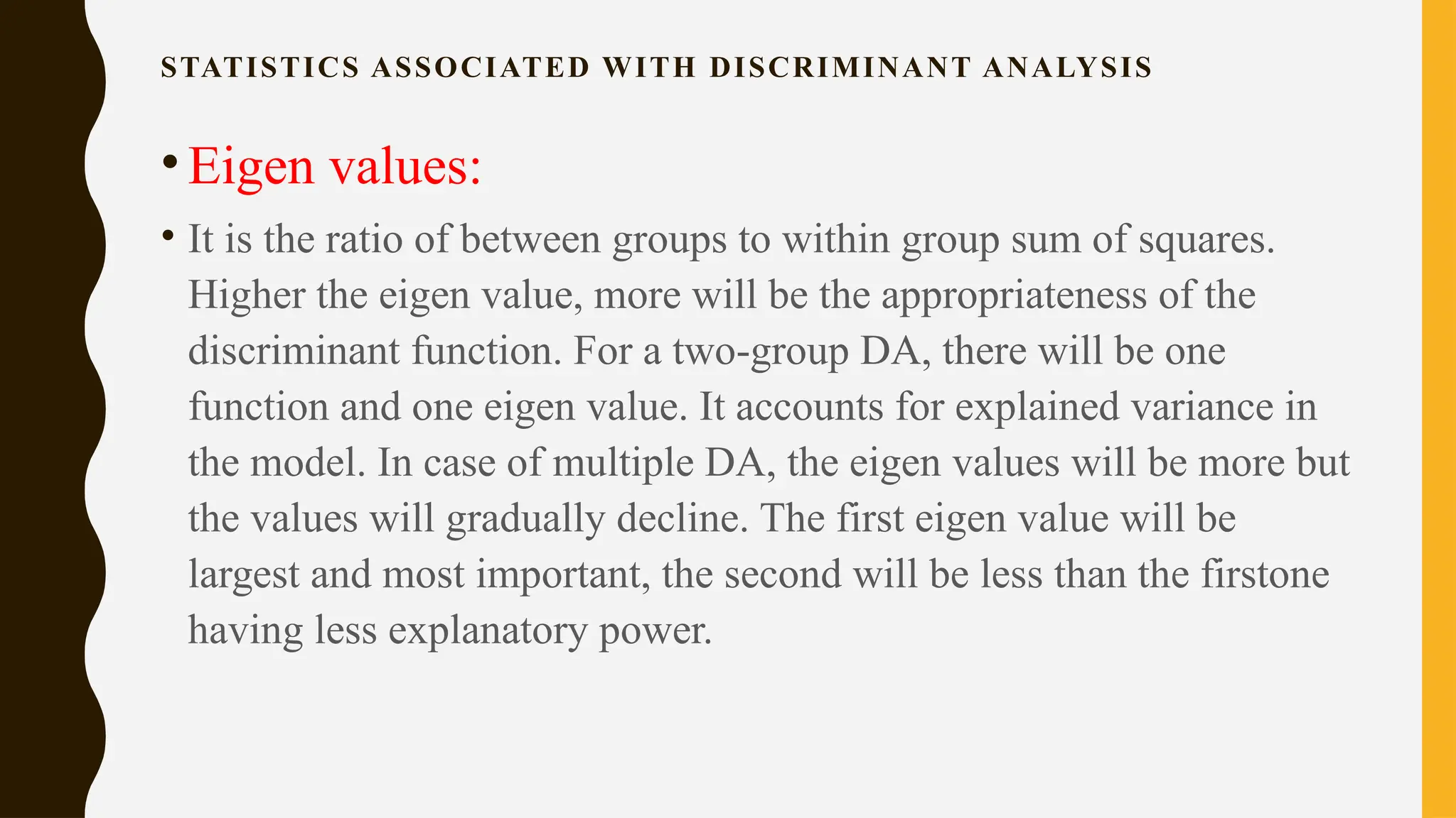 STATISTICS ASSOCIATED WITH DISCRIMINANT ANALYSIS
•Eigen values:
• It is the ratio of between groups to within group sum of squares.
Higher the eigen value, more will be the appropriateness of the
discriminant function. For a two-group DA, there will be one
function and one eigen value. It accounts for explained variance in
the model. In case of multiple DA, the eigen values will be more but
the values will gradually decline. The first eigen value will be
largest and most important, the second will be less than the firstone
having less explanatory power.
 