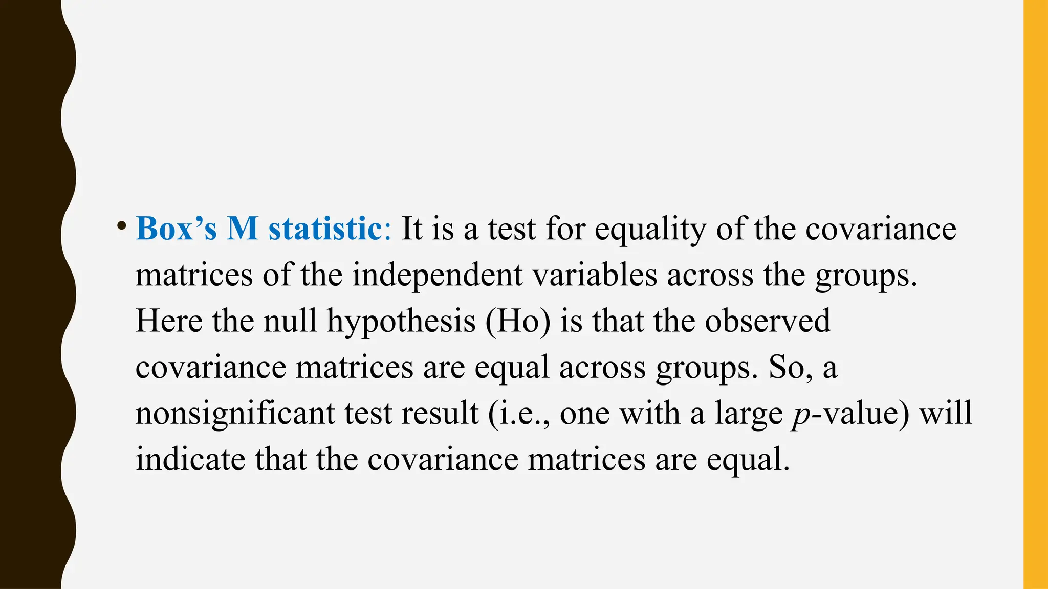 • Box’s M statistic: It is a test for equality of the covariance
matrices of the independent variables across the groups.
Here the null hypothesis (Ho) is that the observed
covariance matrices are equal across groups. So, a
nonsignificant test result (i.e., one with a large p-value) will
indicate that the covariance matrices are equal.
 