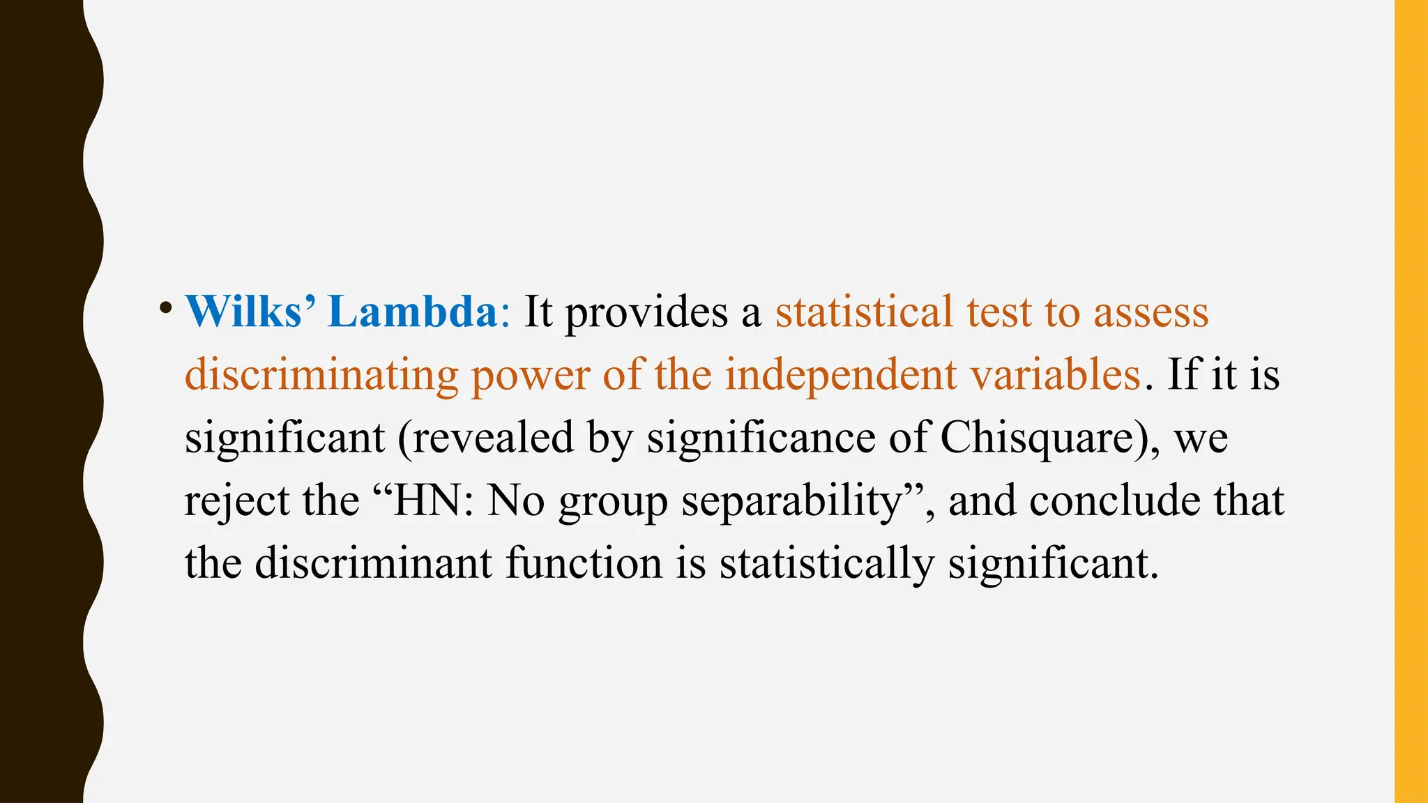 • Wilks’ Lambda: It provides a statistical test to assess
discriminating power of the independent variables. If it is
significant (revealed by significance of Chisquare), we
reject the “HN: No group separability”, and conclude that
the discriminant function is statistically significant.
 