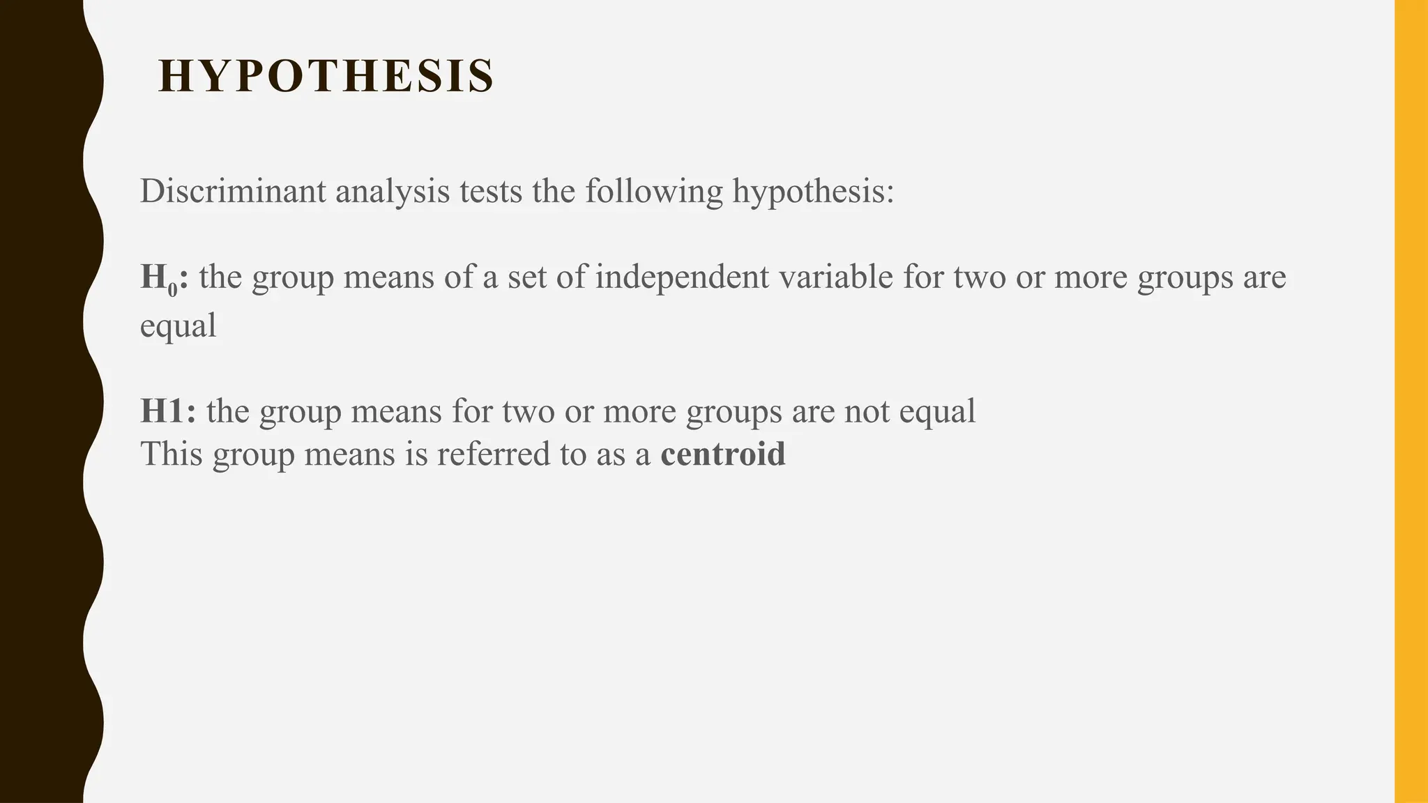 HYPOTHESIS
Discriminant analysis tests the following hypothesis:
H0: the group means of a set of independent variable for two or more groups are
equal
H1: the group means for two or more groups are not equal
This group means is referred to as a centroid
 