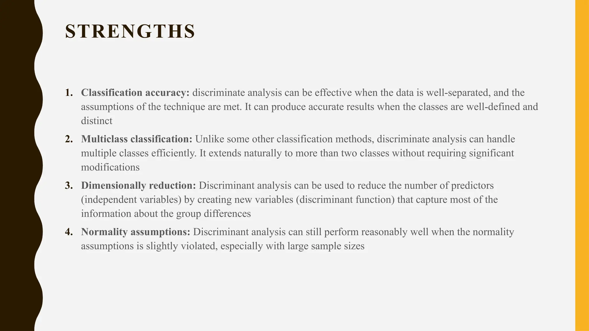 STRENGTHS
1. Classification accuracy: discriminate analysis can be effective when the data is well-separated, and the
assumptions of the technique are met. It can produce accurate results when the classes are well-defined and
distinct
2. Multiclass classification: Unlike some other classification methods, discriminate analysis can handle
multiple classes efficiently. It extends naturally to more than two classes without requiring significant
modifications
3. Dimensionally reduction: Discriminant analysis can be used to reduce the number of predictors
(independent variables) by creating new variables (discriminant function) that capture most of the
information about the group differences
4. Normality assumptions: Discriminant analysis can still perform reasonably well when the normality
assumptions is slightly violated, especially with large sample sizes
 