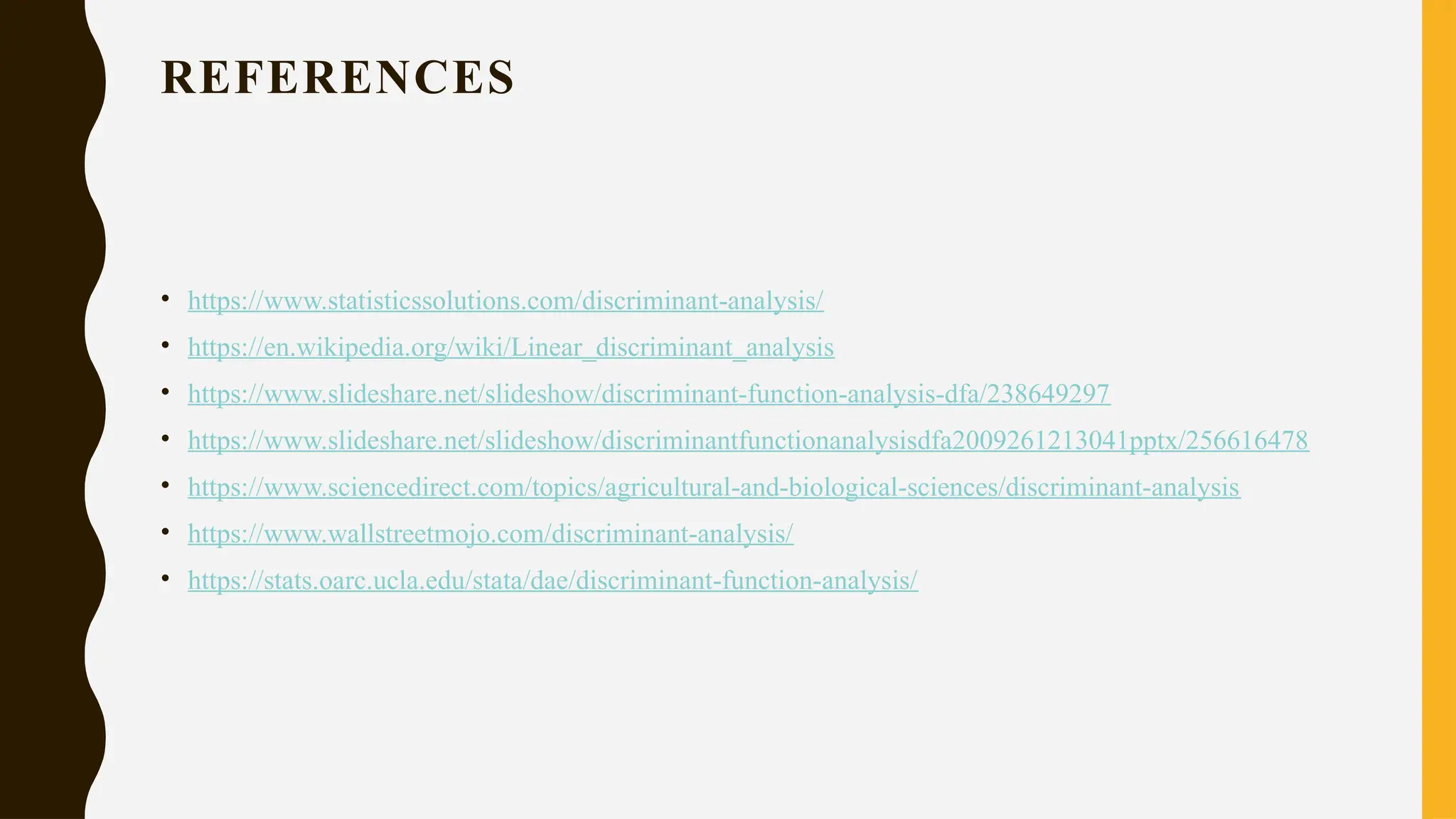REFERENCES
• https://www.statisticssolutions.com/discriminant-analysis/
• https://en.wikipedia.org/wiki/Linear_discriminant_analysis
• https://www.slideshare.net/slideshow/discriminant-function-analysis-dfa/238649297
• https://www.slideshare.net/slideshow/discriminantfunctionanalysisdfa2009261213041pptx/256616478
• https://www.sciencedirect.com/topics/agricultural-and-biological-sciences/discriminant-analysis
• https://www.wallstreetmojo.com/discriminant-analysis/
• https://stats.oarc.ucla.edu/stata/dae/discriminant-function-analysis/
 