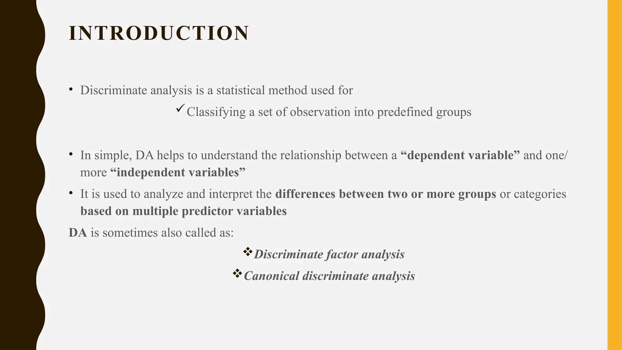 INTRODUCTION
• Discriminate analysis is a statistical method used for
Classifying a set of observation into predefined groups
• In simple, DA helps to understand the relationship between a “dependent variable” and one/
more “independent variables”
• It is used to analyze and interpret the differences between two or more groups or categories
based on multiple predictor variables
DA is sometimes also called as:
Discriminate factor analysis
Canonical discriminate analysis
 