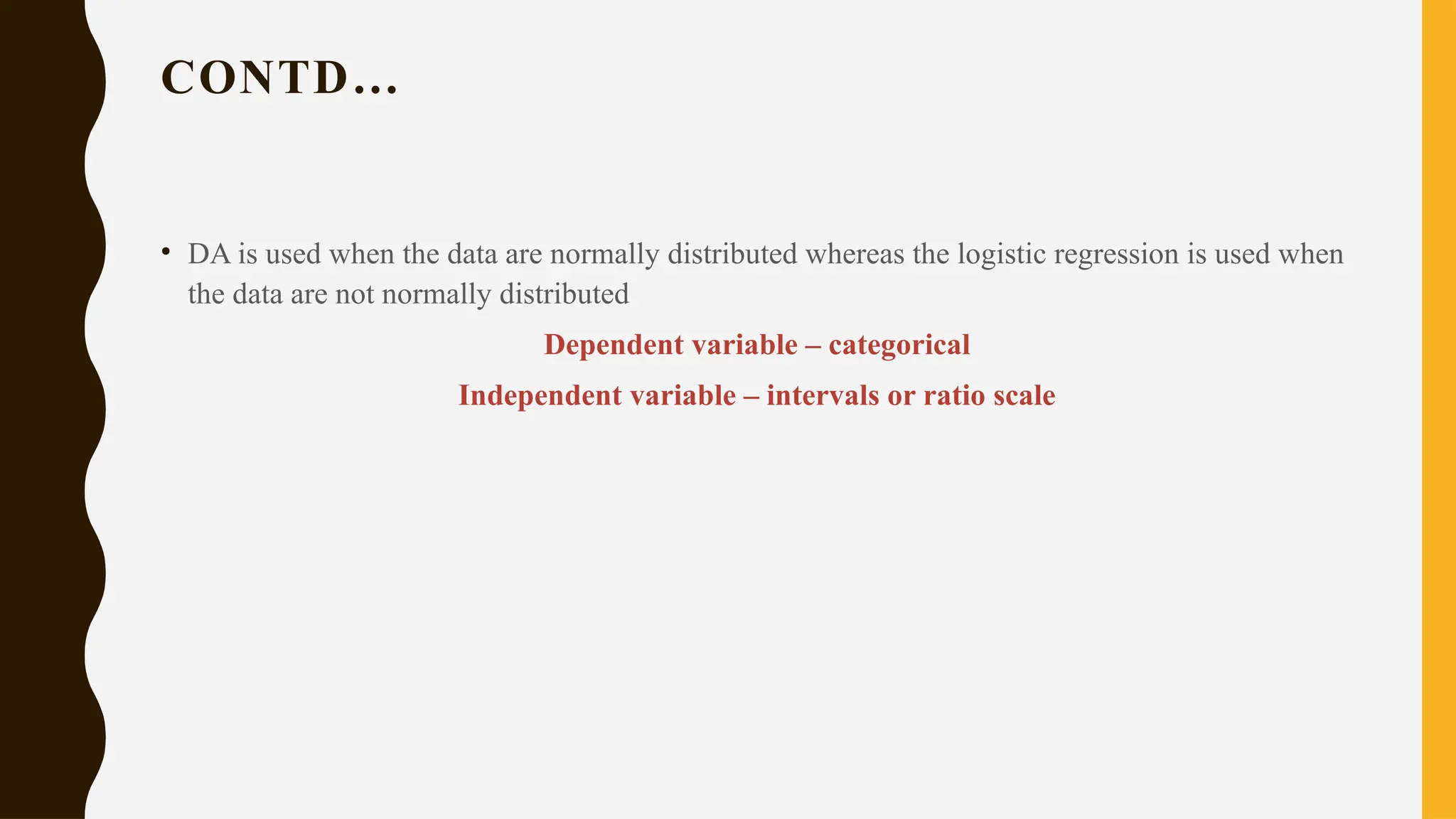 CONTD…
• DA is used when the data are normally distributed whereas the logistic regression is used when
the data are not normally distributed
Dependent variable – categorical
Independent variable – intervals or ratio scale
 