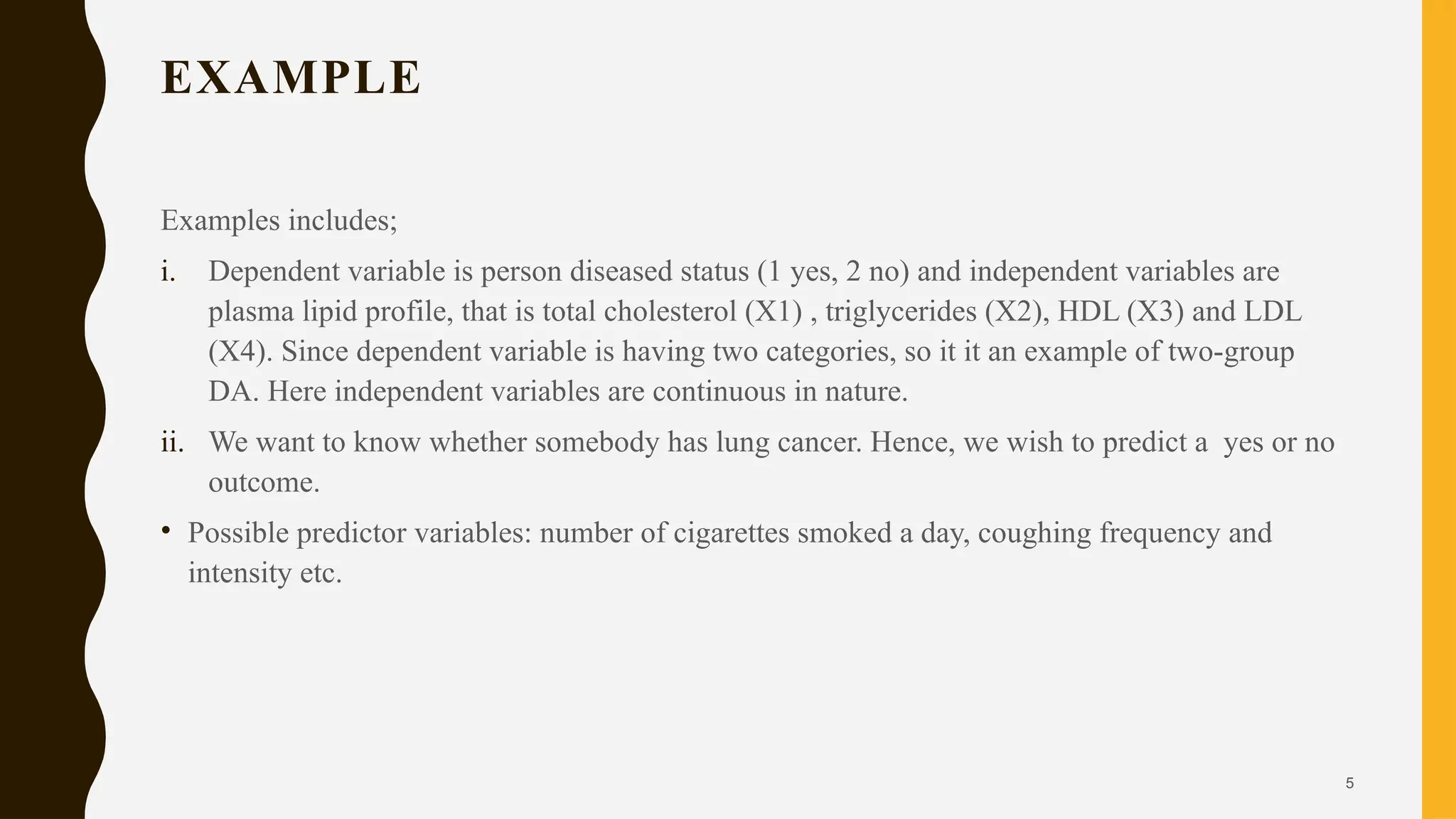 5
EXAMPLE
Examples includes;
i. Dependent variable is person diseased status (1 yes, 2 no) and independent variables are
plasma lipid profile, that is total cholesterol (X1) , triglycerides (X2), HDL (X3) and LDL
(X4). Since dependent variable is having two categories, so it it an example of two-group
DA. Here independent variables are continuous in nature.
ii. We want to know whether somebody has lung cancer. Hence, we wish to predict a yes or no
outcome.
• Possible predictor variables: number of cigarettes smoked a day, coughing frequency and
intensity etc.
 