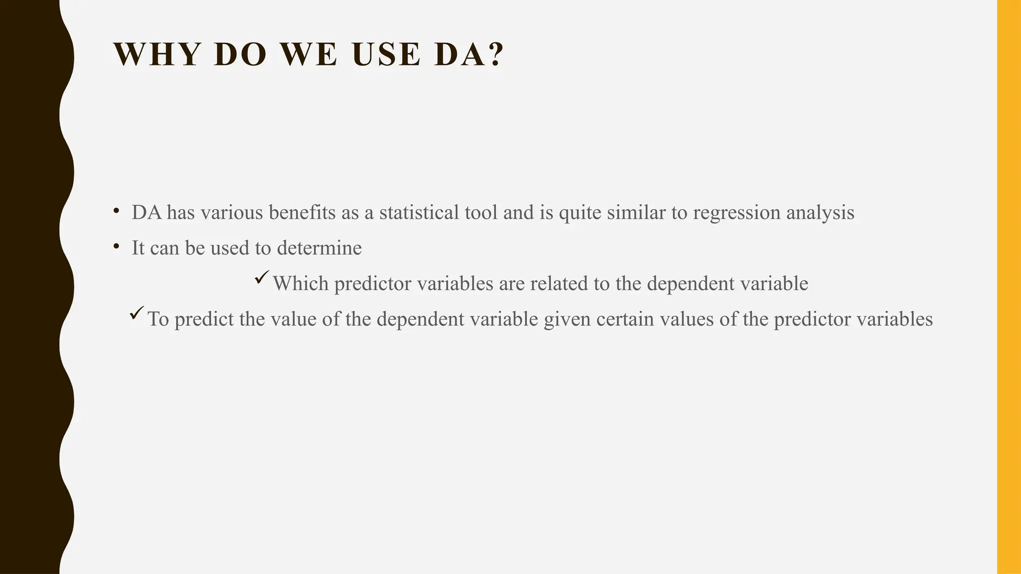 WHY DO WE USE DA?
• DA has various benefits as a statistical tool and is quite similar to regression analysis
• It can be used to determine
Which predictor variables are related to the dependent variable
To predict the value of the dependent variable given certain values of the predictor variables
 