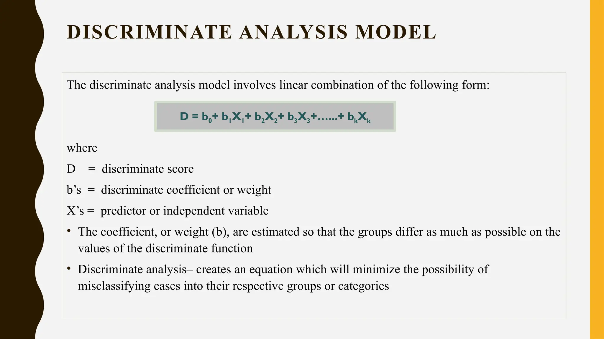 DISCRIMINATE ANALYSIS MODEL
The discriminate analysis model involves linear combination of the following form:
where
D = discriminate score
b’s = discriminate coefficient or weight
X’s = predictor or independent variable
• The coefficient, or weight (b), are estimated so that the groups differ as much as possible on the
values of the discriminate function
• Discriminate analysis– creates an equation which will minimize the possibility of
misclassifying cases into their respective groups or categories
D = b0+ b1X1+ b2X2+ b3X3+…...+ bkXk
 