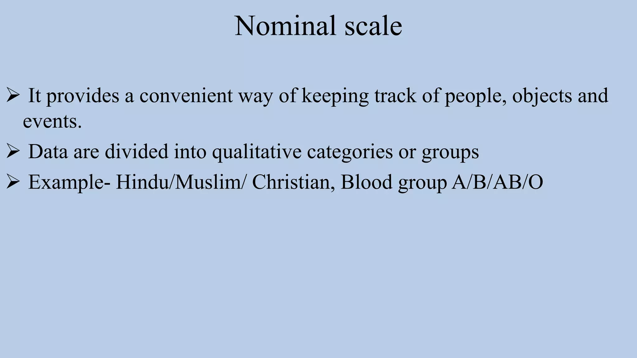 Nominal scale
 It provides a convenient way of keeping track of people, objects and
events.
 Data are divided into qualitative categories or groups
 Example- Hindu/Muslim/ Christian, Blood group A/B/AB/O
 