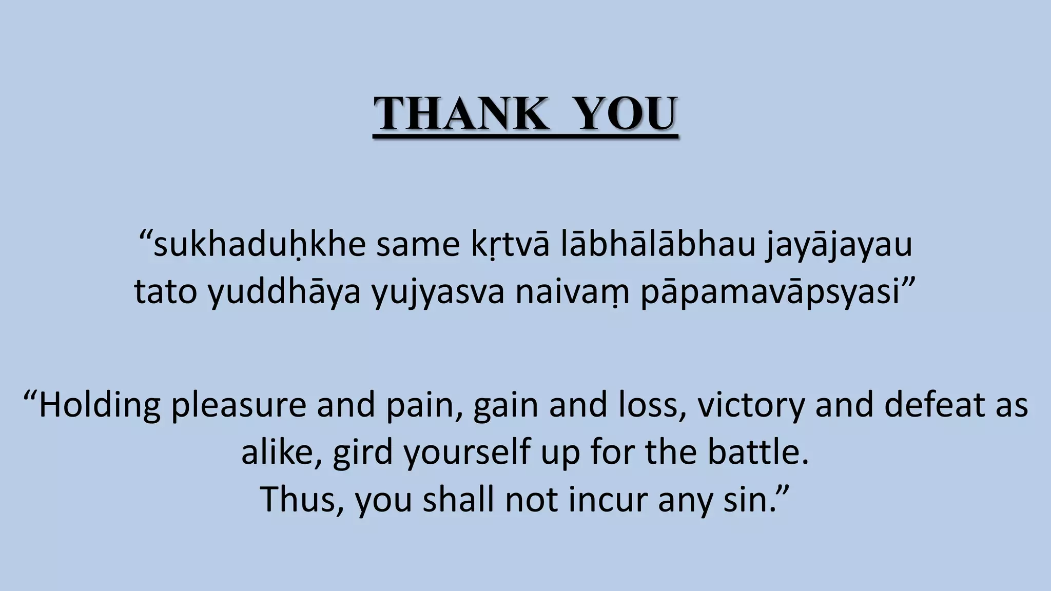 THANK YOU
“sukhaduḥkhe same kṛtvā lābhālābhau jayājayau
tato yuddhāya yujyasva naivaṃ pāpamavāpsyasi”
“Holding pleasure and pain, gain and loss, victory and defeat as
alike, gird yourself up for the battle.
Thus, you shall not incur any sin.”
 