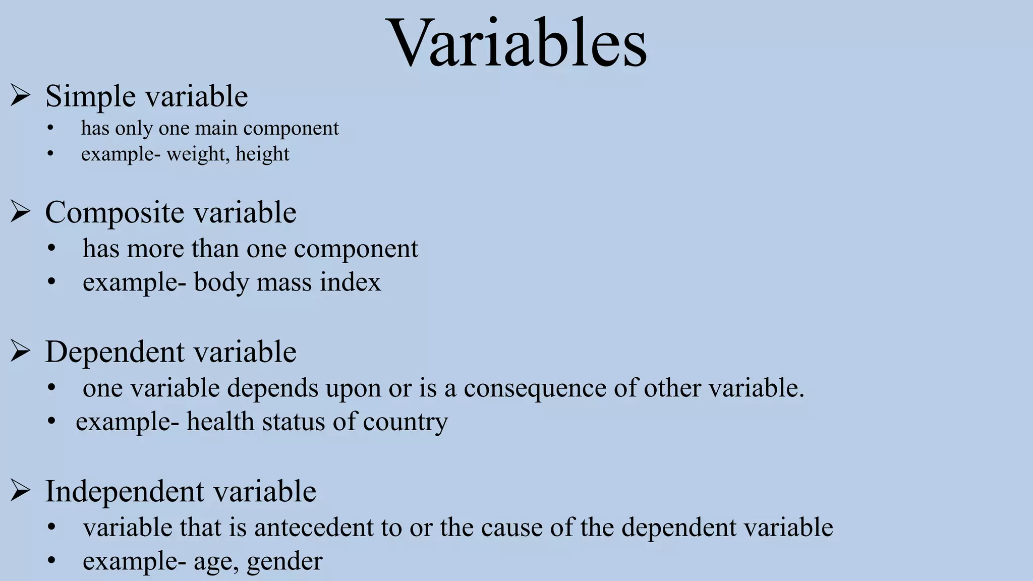 Variables
 Simple variable
• has only one main component
• example- weight, height
 Composite variable
• has more than one component
• example- body mass index
 Dependent variable
• one variable depends upon or is a consequence of other variable.
• example- health status of country
 Independent variable
• variable that is antecedent to or the cause of the dependent variable
• example- age, gender
 