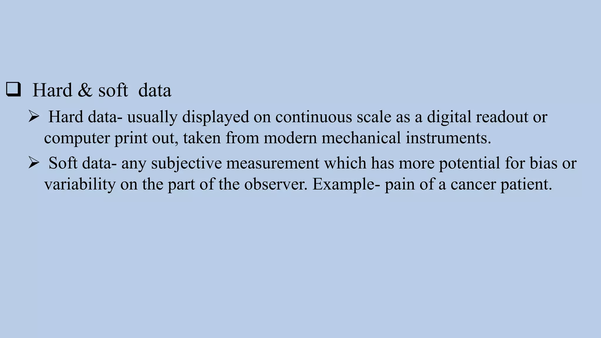 Hard & soft data
 Hard data- usually displayed on continuous scale as a digital readout or
computer print out, taken from modern mechanical instruments.
 Soft data- any subjective measurement which has more potential for bias or
variability on the part of the observer. Example- pain of a cancer patient.
 