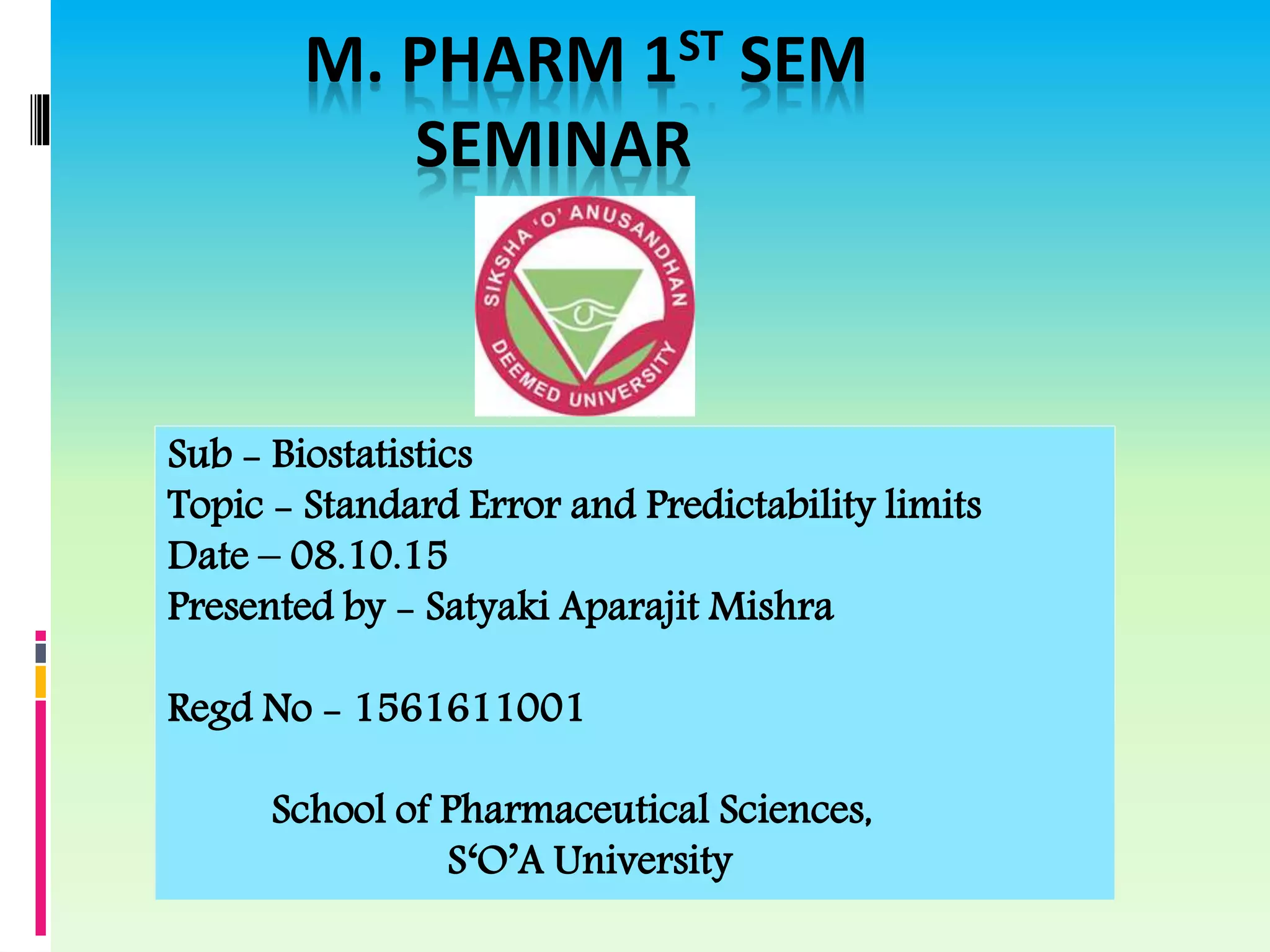 M. PHARM 1ST SEM
SEMINAR
Sub - Biostatistics
Topic - Standard Error and Predictability limits
Date – 08.10.15
Presented by - Satyaki Aparajit Mishra
Regd No - 1561611001
School of Pharmaceutical Sciences,
S‘O’A University
 