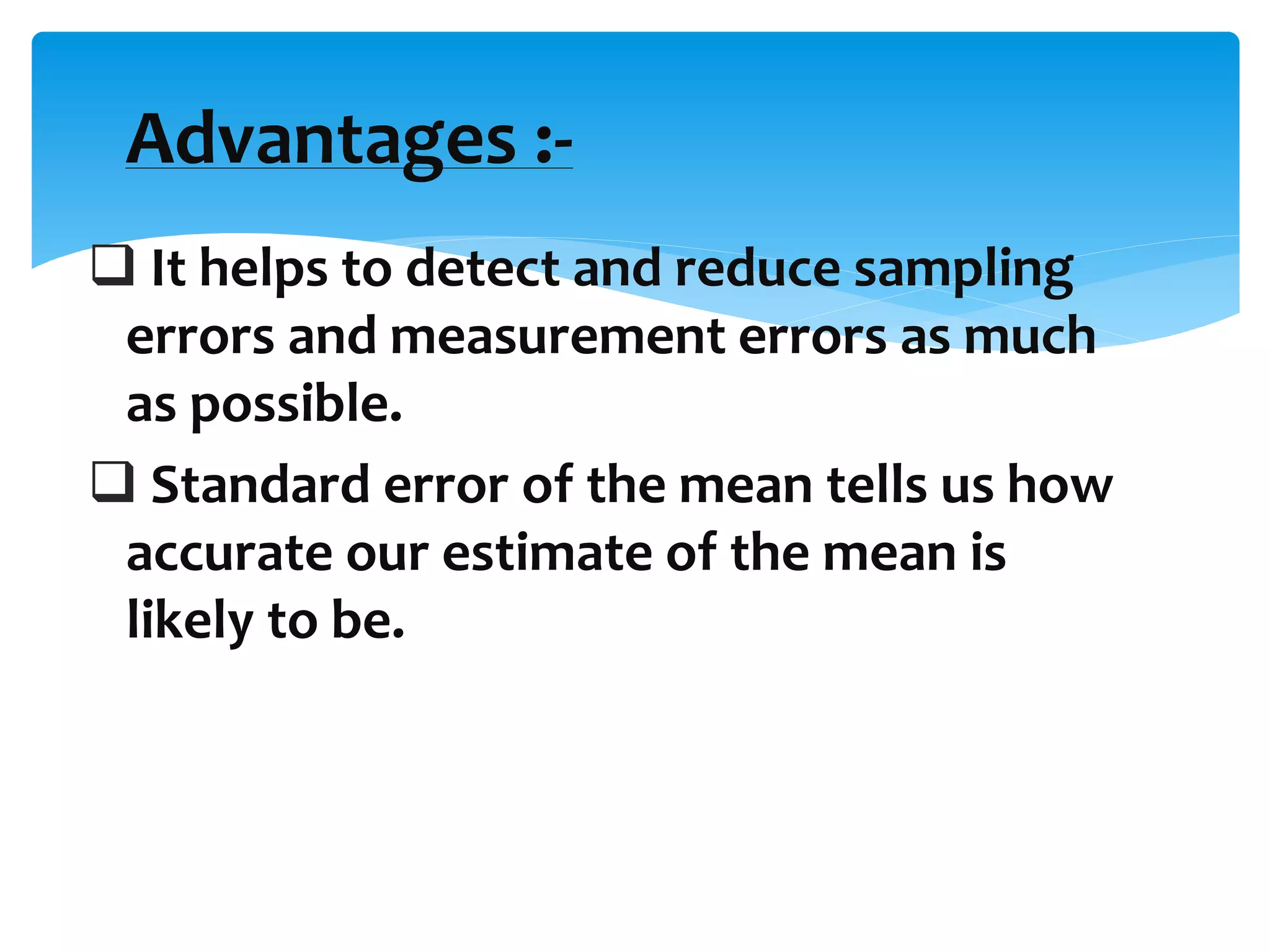  It helps to detect and reduce sampling
errors and measurement errors as much
as possible.
 Standard error of the mean tells us how
accurate our estimate of the mean is
likely to be.
Advantages :-
 