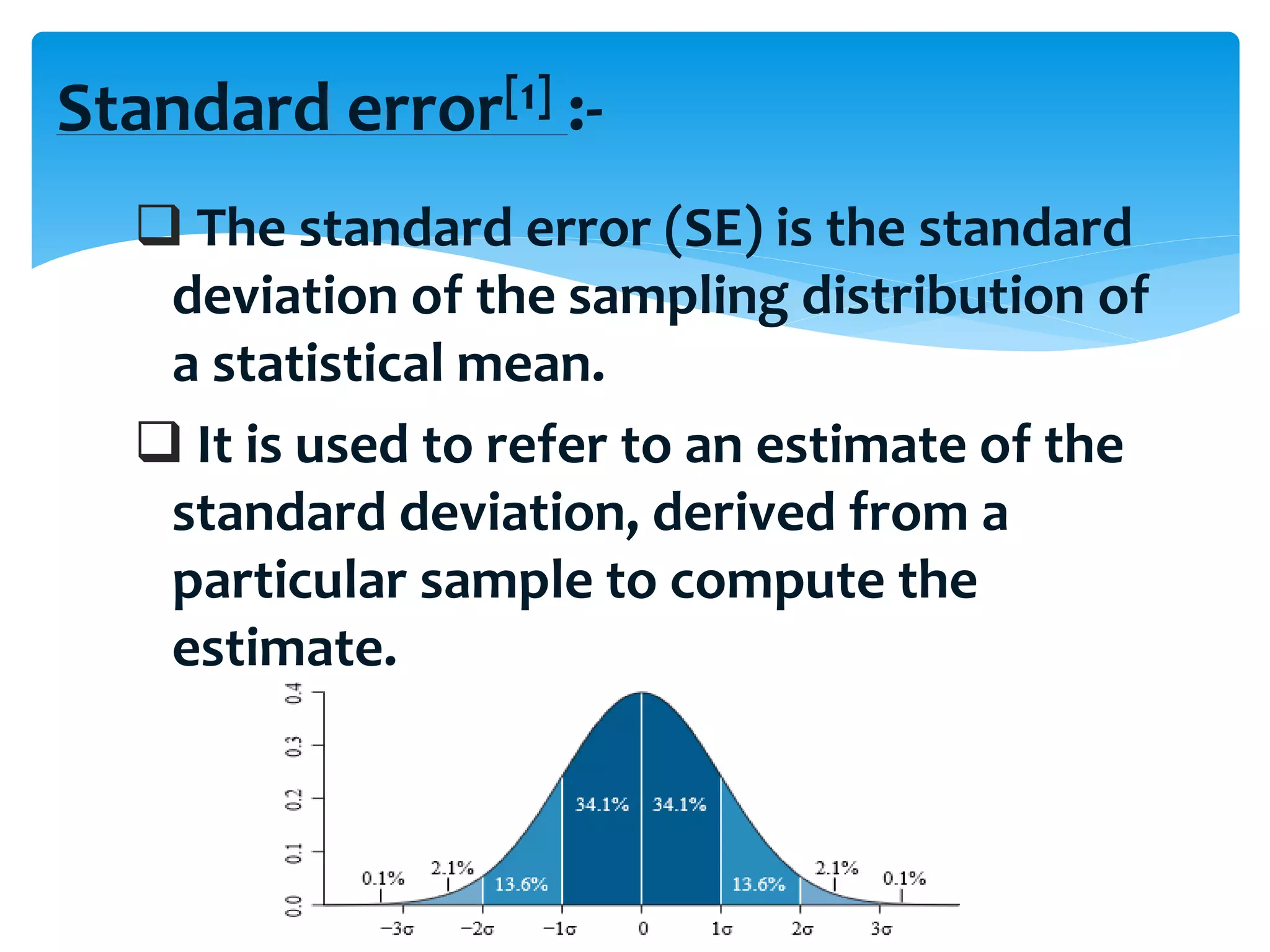 Standard error[1] :-
 The standard error (SE) is the standard
deviation of the sampling distribution of
a statistical mean.
 It is used to refer to an estimate of the
standard deviation, derived from a
particular sample to compute the
estimate.
 