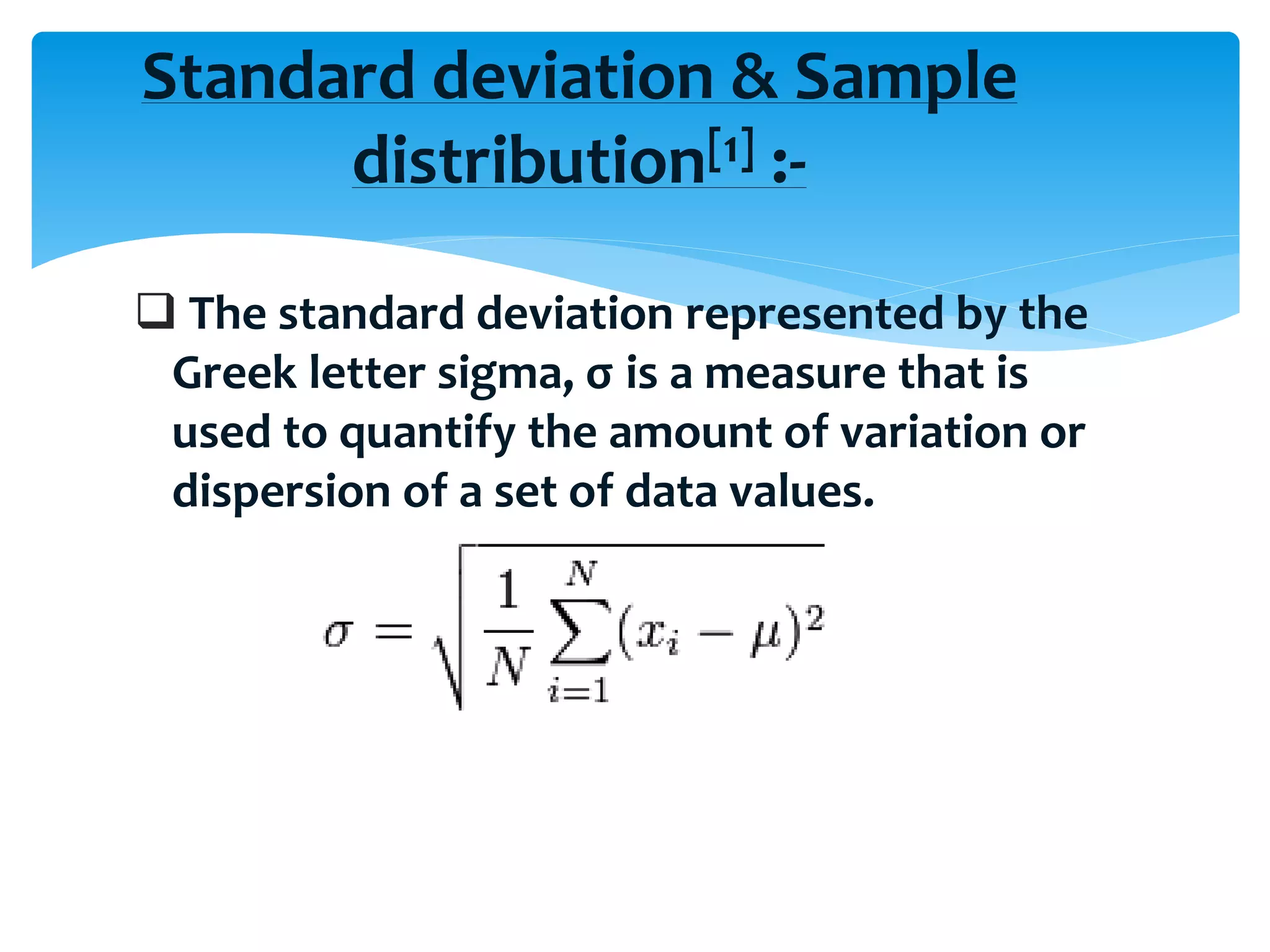  The standard deviation represented by the
Greek letter sigma, σ is a measure that is
used to quantify the amount of variation or
dispersion of a set of data values.
Standard deviation & Sample
distribution[1] :-
 