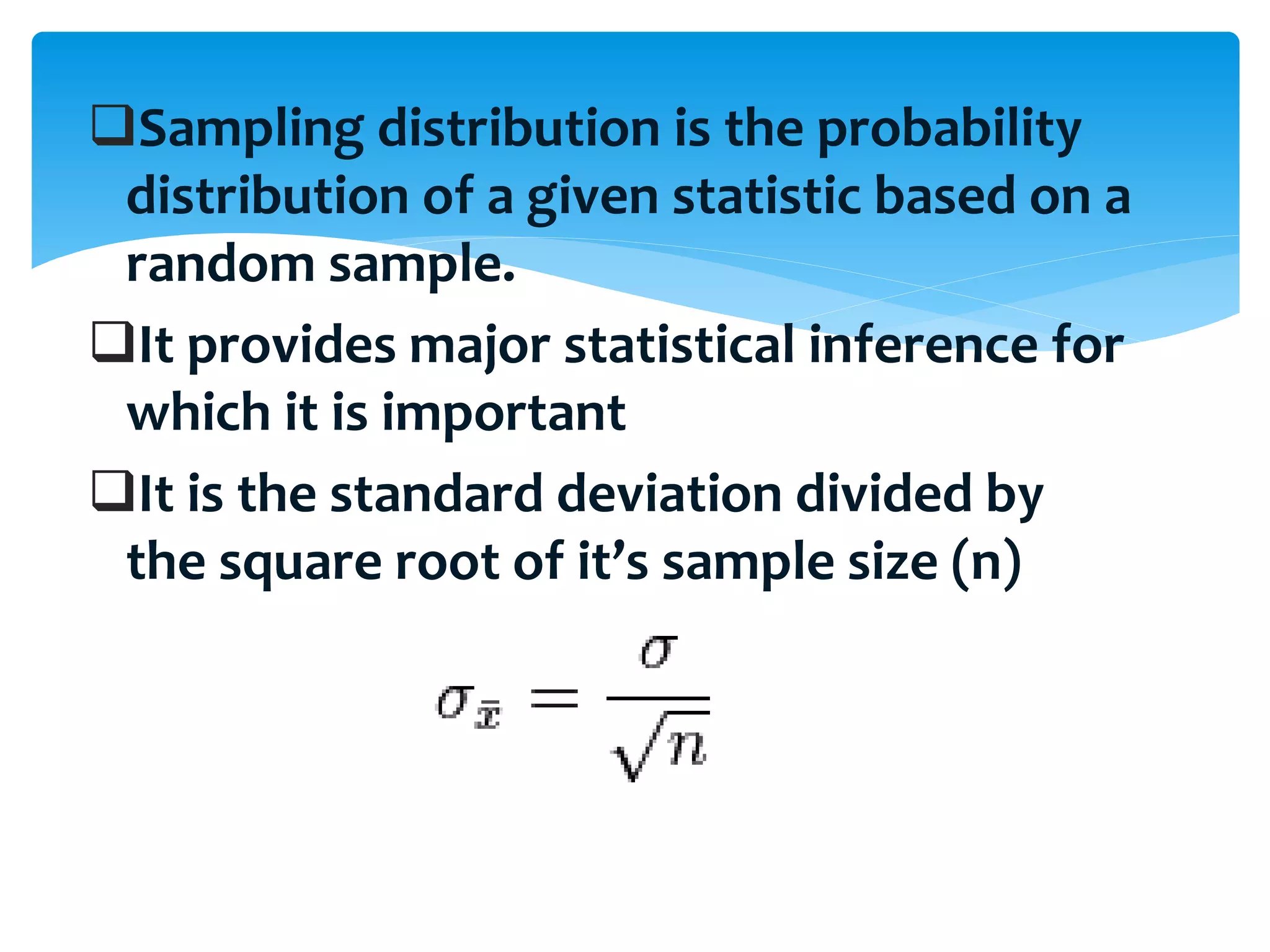 Sampling distribution is the probability
distribution of a given statistic based on a
random sample.
It provides major statistical inference for
which it is important
It is the standard deviation divided by
the square root of it’s sample size (n)
 