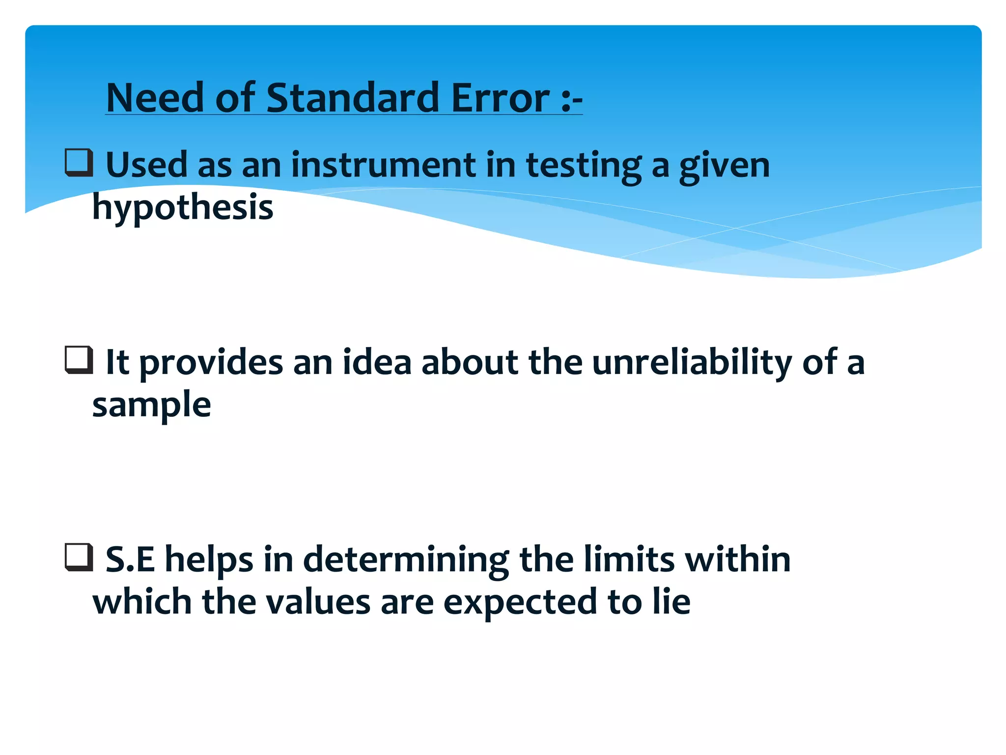  Used as an instrument in testing a given
hypothesis
 It provides an idea about the unreliability of a
sample
 S.E helps in determining the limits within
which the values are expected to lie
Need of Standard Error :-
 