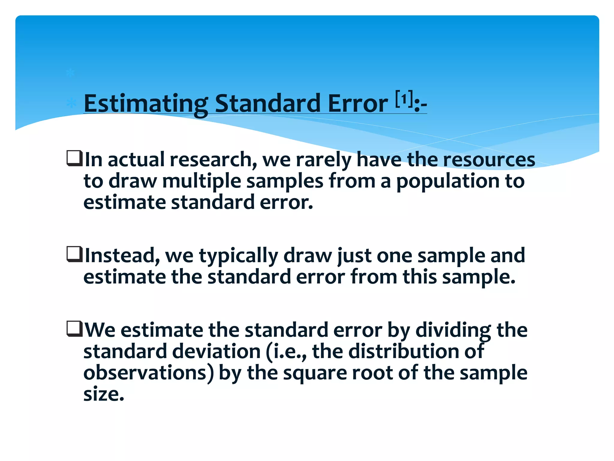 
 Estimating Standard Error [1]:-
In actual research, we rarely have the resources
to draw multiple samples from a population to
estimate standard error.
Instead, we typically draw just one sample and
estimate the standard error from this sample.
We estimate the standard error by dividing the
standard deviation (i.e., the distribution of
observations) by the square root of the sample
size.
 