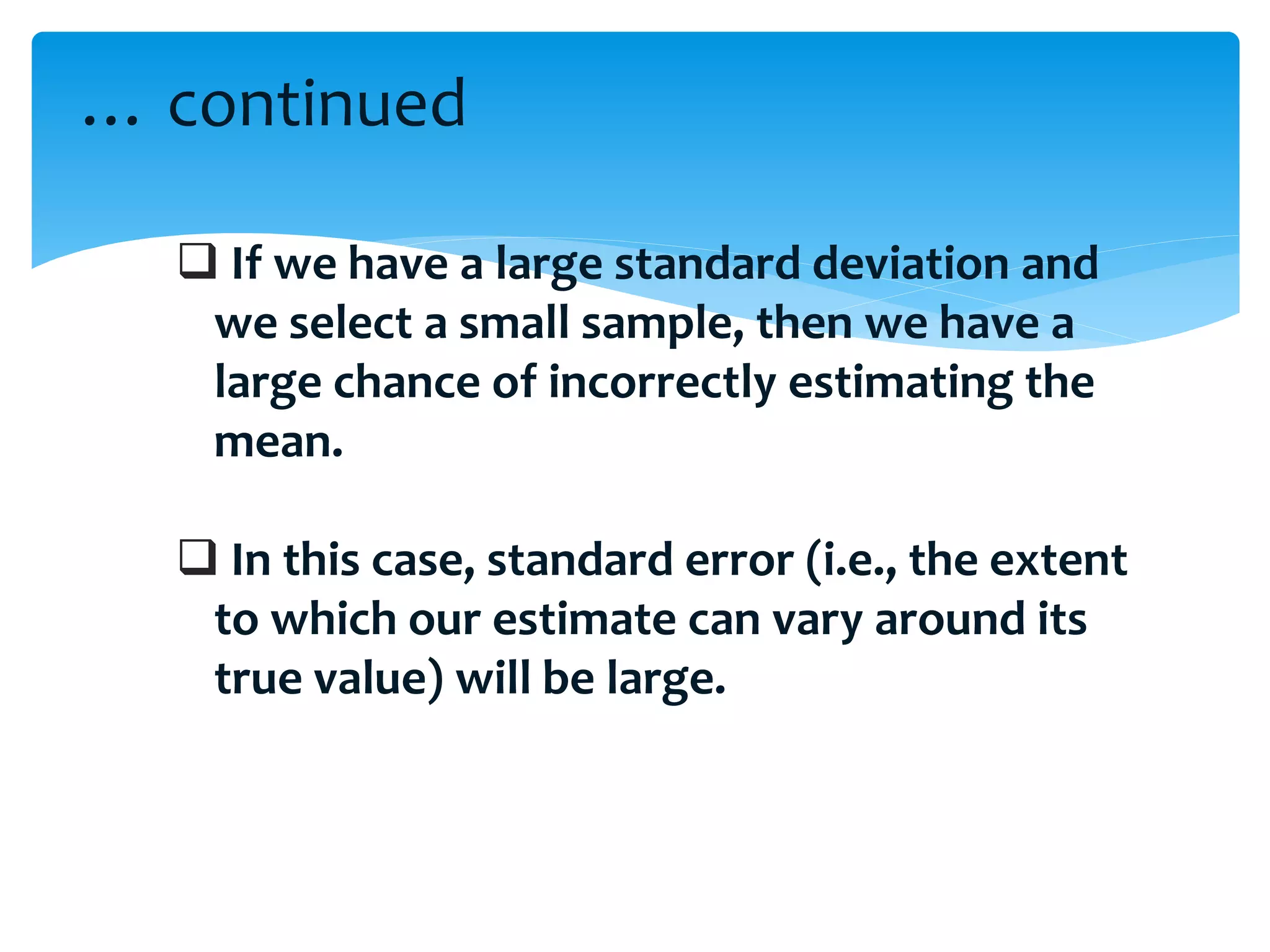  If we have a large standard deviation and
we select a small sample, then we have a
large chance of incorrectly estimating the
mean.
 In this case, standard error (i.e., the extent
to which our estimate can vary around its
true value) will be large.
… continued
 