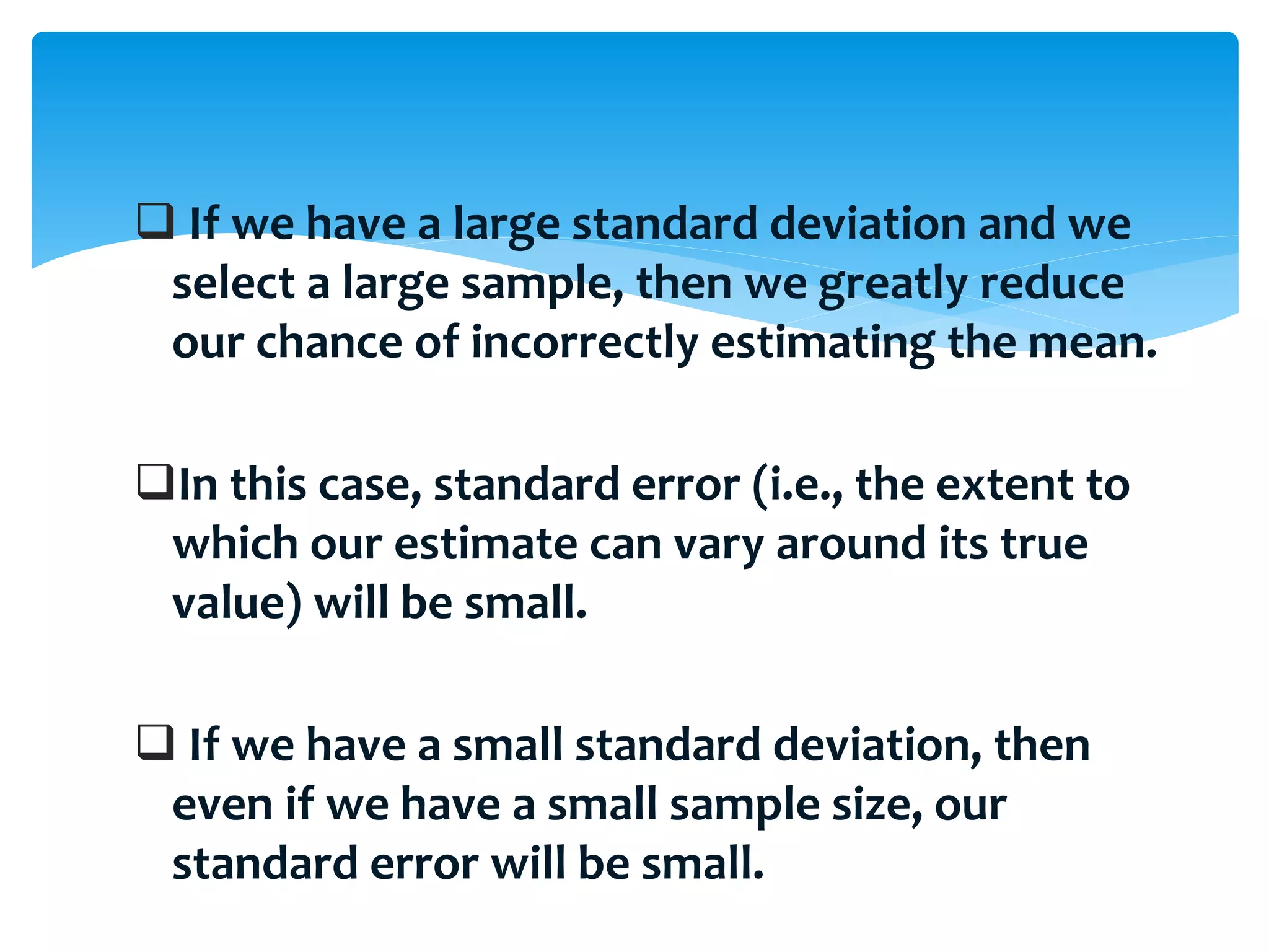  If we have a large standard deviation and we
select a large sample, then we greatly reduce
our chance of incorrectly estimating the mean.
In this case, standard error (i.e., the extent to
which our estimate can vary around its true
value) will be small.
 If we have a small standard deviation, then
even if we have a small sample size, our
standard error will be small.
 