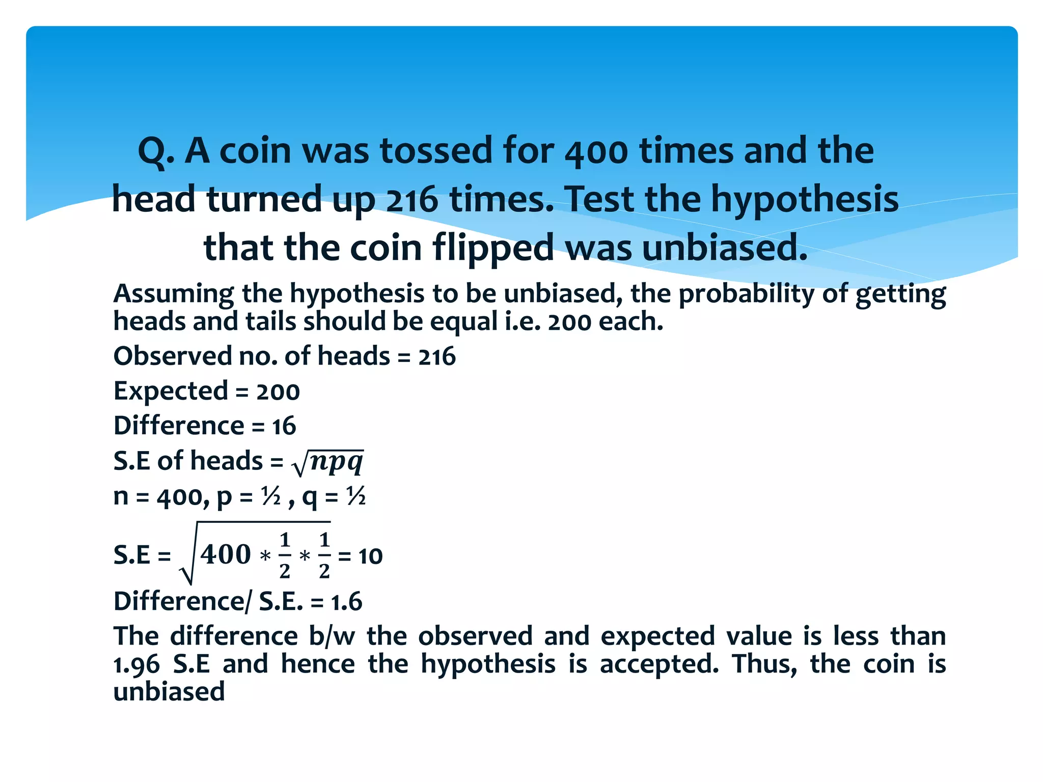 Assuming the hypothesis to be unbiased, the probability of getting
heads and tails should be equal i.e. 200 each.
Observed no. of heads = 216
Expected = 200
Difference = 16
S.E of heads = 𝒏𝒑𝒒
n = 400, p = ½ , q = ½
S.E = 𝟒𝟎𝟎 ∗
𝟏
𝟐
∗
𝟏
𝟐
= 10
Difference/ S.E. = 1.6
The difference b/w the observed and expected value is less than
1.96 S.E and hence the hypothesis is accepted. Thus, the coin is
unbiased
Q. A coin was tossed for 400 times and the
head turned up 216 times. Test the hypothesis
that the coin flipped was unbiased.
 